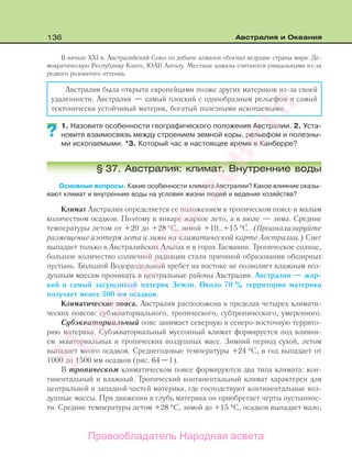 136 Австралия и Океания
В начале XXI в. Австралийский Союз по добыче алмазов обогнал ведущие страны мира: Де-
мократическую Республику Конго, ЮАР, Анголу. Местные алмазы считаются уникальными из-за
редкого розоватого оттенка.
Австралия была открыта европейцами позже других материков из-за своей
удаленности. Австралия — самый плоский с однообразным рельефом и самый
тектонически устойчивый материк, богатый полезными ископаемыми.
1. Назовите особенности географического положения Австралии. 2. Уста-
новите взаимосвязь между строением земной коры, рельефом и полезны-
ми ископаемыми. *3. Который час в настоящее время в Канберре?
§ 37. Австралия: климат. Внутренние воды
Основные вопросы. Какие особенности климата Австралии? Какое влияние оказы-
вают климат и внутренние воды на условия жизни людей и ведение хозяйства?
Климат Австралии определяется ее положением в тропическом поясе и малым
количеством осадков. Поэтому в январе жаркое лето, а в июле — зима. Средние
температуры летом от +20 до +28 °С, зимой +10…+15 °С. (Проанализируйте
размещение изотерм лета и зимы на климатической карте Австралии.) Снег
выпадает только в Австралийских Альпах и в горах Тасмании. Тропическое солнце,
большое количество солнечной радиации стали причиной образования обширных
пустынь. Большой Водораздельный хребет на востоке не позволяет влажным воз-
душным массам проникать в центральные районы Австралии. Австралия — жар-
кий и самый засушливый материк Земли. Около 70 % территории материка
получает менее 500 мм осадков.
Климатические пояса. Австралия расположена в пределах четырех климати-
ческих поясов: субэкваториального, тропического, субтропического, умеренного.
Субэкваториальный пояс занимает северную и северо-восточную террито-
рию материка. Субэкваториальный муссонный климат формируется под влияни-
ем экваториальных и тропических воздушных масс. Зимний период сухой, летом
выпадает много осадков. Среднегодовые температуры +24 °С, в год выпадает от
1000 до 1500 мм осадков (рис. 64—1).
В тропическом климатическом поясе формируются два типа климата: кон-
тинентальный и влажный. Тропический континентальный климат характерен для
центральной и западной частей материка, где господствуют континентальные воз-
душные массы. При движении в глубь материка он приобретает черты пустыннос-
ти. Средние температуры летом +28 °С, зимой до +15 °С, осадков выпадает мало,
??
Правообладатель Народная асвета
Народная
асвета
 