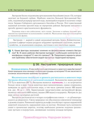 139
Австралия богата подземными артезианскими бассейнами (около 15), которые
залегают на большой глубине. Наиболее известен Большой Артезианский Бас-
сейн, подземный резервуар пресной воды, являющийся вторым по величине в мире
после Западно-Сибирского артезианского бассейна в России. Этот единственный
надежный источник пресной воды во внутренних районах Австралии находится в
прогибе древнего кристаллического фундамента.
Подземные воды в нем слабосоленые, часто теплые. Засоление и глубокое залегание арте-
зианских вод ограничивают их использование в хозяйстве. Малосоленые воды часто используются
на овцеводческих фермах.
Австралия — жаркий и самый засушливый материк Земли. Климатические
условия и дефицит водных ресурсов затрудняют проживание населения, ведение
хозяйства, за исключением северных, восточных и юго-восточных окраин.
1. Какие факторы оказывают влияние на формирование климата Австра-
лии? 2. В каких районах Австралии выпадает наибольшее количество ат-
мосферных осадков? С чем это связано? *3. Предложите варианты реше-
ния проблемы обеспечения водой пустынных территорий материка.
§ 38. Австралия: природные зоны
Основные вопросы. В чем особенность растительного и животного мира Австралии?
Какая природная зона занимает наибольшую площадь на материке? В чем заключаются
основные экологические проблемы Австралии?
Исключительное своеобразие и древность растительного и животного мира
Австралии объясняется ее длительной изоляцией. Большинство видов растений
(75 %) и животных (90 %) Австралии являются эндемиками, т. е. не встречаются
больше нигде в мире. Среди животных мало млекопитающих, однако сохранились
вымершие на других континентах виды, в том числе сумчатые (около 160 видов)
(см. рис. 66 на с. 140). Характерными представителями австралийской флоры
являются эвкалипты (600 видов), акации (490 видов) и казуарины. Материк не дал
миру ценных культурных растений.
Австралия располагается в четырех географических поясах — от субэкватори-
ального до умеренного. Смена природных зон обусловлена изменением температур
и режима осадков. Равнинный характер рельефа способствует хорошо выраженной
широтной зональности, нарушаемой лишь на востоке. Основная часть континента
лежит в тропических широтах, поэтому наибольшее развитие получили тропиче-
ские пустыни и полупустыни, занимающие половину площади материка.
??
§ 38. Австралия: природные зоны
Правообладатель Народная асвета
Народная
асвета
 