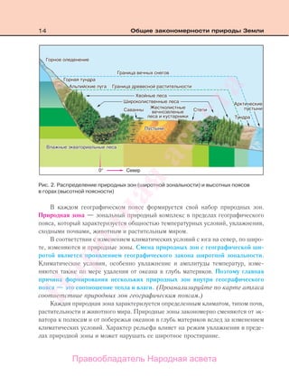 14 Общие закономерности природы Земли
В каждом географическом поясе формируется свой набор природных зон.
Природная зона — зональный природный комплекс в пределах географического
пояса, который характеризуется общностью температурных условий, увлажнения,
сходными почвами, животным и растительным миром.
В соответствии с изменением климатических условий с юга на север, по широ-
те, изменяются и природные зоны. Смена природных зон с географической ши-
ротой является проявлением географического закона широтной зональности.
Климатические условия, особенно увлажнение и амплитуды температур, изме-
няются также по мере удаления от океана в глубь материков. Поэтому главная
причина формирования нескольких природных зон внутри географического
пояса — это соотношение тепла и влаги. (Проанализируйте по карте атласа
соответствие природных зон географическим поясам.)
Каждая природная зона характеризуется определенным климатом, типом почв,
растительности и животного мира. Природные зоны закономерно сменяются от эк-
ватора к полюсам и от побережья океанов в глубь материков вслед за изменением
климатических условий. Характер рельефа влияет на режим увлажнения в преде-
лах природной зоны и может нарушать ее широтное простирание.
Рис. 2. Распределение природных зон (широтной зональности) и высотных поясов
в горах (высотной поясности)
Правообладатель Народная асвета
Народная
асвета
 