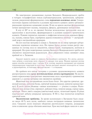 142 Австралия и Океания
На наветренных увлажняемых склонах Большого Водораздельного хребта
в четырех географических поясах (субэкваториальном, тропическом, субтропи-
ческом, умеренном) сформировались зоны переменно-влажных лесов. Северо-
восточная окраина континента в условиях муссонного климата занята субэквато-
риальными переменно-влажными лесами. В них на красно-желтых ферраллитных
почвах произрастают пальмы, панданусы, фикусы, древовидные папоротники.
К югу от 20° ю. ш. их сменяют богатые вечнозеленые тропические леса на
красноземах и желтоземах, формирующиеся в условиях влажного тропического
климата. Помимо перевитых лианами и эпифитами вечнозеленых деревьев (фику-
сы, пальмы, южные буки, серебряное дерево) появляются хвойные — австралий-
ский кедр и австралийская араукария.
На юго-востоке материка и севере о. Тасмания им на смену приходят субтро-
пические переменно-влажные леса. На горных бурых лесных почвах растут сме-
шанные по составу леса из эквалиптов, южных буков, подокарпусов, агатисов и
араукарий. На сухих подветренных склонах Большого Водораздельного хребта они
сменяются эквалиптовым редколесьем. Леса умеренного пояса занимают лишь
крайний юг о. Тасмания.
Эвкалипт является одним из символов Австралийского континента. Его листья, распола-
гаясь ребром к солнечному свету, образуют не дающую тени крону. Мощная корневая система
дерева способна доставать воду с глубины 30 м, поэтому эвкалипты высаживают для осушения
переувлажненных территорий во всем мире. Быстро растущий эвкалипт используется не только
в деревообработке, но благодаря эфирным маслам — и в медицине.
На крайнем юго-западе материка в условиях средиземноморского климата
распространена зона сухих жестколистных лесов и кустарников. На желто-
земах и красноземах произрастают эвкалиптовые леса с ксантореей («травянистым
деревом»), к центру материка они сменяются скрэбами.
Животный мир австралийских лесов более богат. Это царство сумчатых: дре-
весный кенгуру, сумчатая белка, сумчатый медведь (коала), сумчатая куница (кус-
кус). В лесах нашли убежище «живые ископаемые» — утконос и ехидна. Разно-
образен мир лесных птиц: лирохвост, райская птица, попугаи какаду, сорные куры,
кукабара. Много змей и ящериц (аметистовый питон, гигантский варан). В реках
подстерегают добычу узкорылые крокодилы. В XX в. был полностью истреблен
сумчатый волк.
Экологические проблемы. За время колонизации в Австралии было сведе-
но около 40 % всех лесов, наиболее сильно пострадали влажные тропические
леса. Сведение лесов повлекло обеднение растительного покрова, деградацию
почв и изменение среды обитания животных. Урон местной фауне нанесли и заве-
Правообладатель Народная асвета
Народная
асвета
 