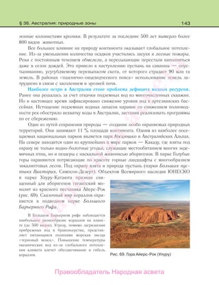 143
зенные колонистами кролики. В результате за последние 500 лет вымерло более
800 видов животных.
Все большее влияние на природу континента оказывает глобальное потепле-
ние. Из-за уменьшения количества осадков участились засухи и лесные пожары.
Реки с постоянным течением обмелели, а пересыхающие перестали наполняться
даже в сезон дождей. Это привело к наступлению пустынь на саванны — опус-
тыниванию, усугубляемому перевыпасом скота, от которого страдает 90 млн га
земель. В районах «пшенично-овцеводческого пояса» использование земель за-
труднено в связи с засолением и эрозией почв.
Наиболее остро в Австралии стоит проблема дефицита водных ресурсов.
Ранее она решалась за счет откачки подземных вод из многочисленных скважин.
Но в настоящее время зафиксировано снижение уровня вод в артезианских бас-
сейнах. Истощение подземных водных запасов наравне со снижением полновод-
ности рек обострило нехватку воды в Австралии, заставив реализовать программы
по ее сбережению.
Один из путей сохранения природы — создание особо охраняемых природных
территорий. Они занимают 11 % площади континента. Одним из наиболее посе-
щаемых национальных парков является парк Косцюшко в Австралийских Альпах.
На севере находится один из крупнейших в мире парков — Какаду, где взяты под
охрану не только водно-болотные угодья, служащие местообитанием многих энде-
мичных птиц, но и пещеры с наскальной живописью аборигенов. В парке Голубые
горы охраняются потрясающие по красоте горные ландшафты с многообразием
эвкалиптовых лесов. Под охрану взята и природа пустынь (парки Большая пус-
тыня Виктория, Симпсон-Дезерт). Объектом Всемирного наследия ЮНЕСКО
в парке Улуру-Катаюта признан свя-
щенный для аборигенов гигантский мо-
нолит из красного песчаника Айерс-Рок
(рис. 69). Сказочный мир кораллов охра-
няется в подводном парке Большого
Барьерного Рифа.
В Большом Барьерном рифе наблюдается
наибольшее разнообразие кораллов на плане-
те (до 500 видов). Угрозу, помимо загрязнения
прибрежных вод и браконьерства, представ-
ляет питающаяся полипами морская звезда
«терновый венец». Повышение температуры
океанических вод из-за глобального потепле-
ния климата влечет обесцвечивание и гибель
кораллов. Рис. 69. Гора Айерс-Рок (Улуру)
§ 38. Австралия: природные зоны
Правообладатель Народная асвета
Народная
асвета
 