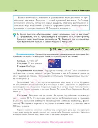 144 Австралия и Океания
Главная особенность животного и растительного мира Австралии — пре-
обладание эндемиков. Австралия — самый пустынный континент. Глобальное
потепление климата, истощение водных ресурсов, обеднение растительного и
животного мира представляют угрозу для природы материка. Особо охраняемые
природные территории занимают 11 % площади континента.
1. Какие факторы обусловливают смену природных зон на материке?
2. Представьте, что вы путешествуете в Австралии по Южному тропику.
Опишите смену природных ландшафтов. *3. Сравните растительный по-
кров тропических пустынь и саванн Африки и Австралии.
§ 39. Австралийский Союз
Основные вопросы. Какова роль полезных ископаемых в развитии экономики Авс-
тралийского Союза? Какие отрасли хозяйства преобладают в Австралии?
Площадь: 7,7 млн км2
Население: 22 млн человек
Столица: Канберра
Географическое положение. Государство Австралийский Союз занимает це-
лый материк, а также включает остров Тасмания и ряд небольших островов, не
имеет сухопутных границ. (Вспомните особенности географического положе-
ния материка.)
Австралийский Союз — государство федеративного типа, входит в состав Содружест-
ва, возглавляемого Великобританией, 6-е по площади в мире. Содружество — добровольное
межгосударственное объединение суверенных государств, в которое входят Великобритания и
почти все ее бывшие зависимые территории: Канада, Австралия, Южно-Африканская Респуб-
лика и др.
Население. Большинство населения Австралии европейского происхожде-
ния — около 90 %. Это потомки иммигрантов из Великобритании и Ирландии.
Более 8 % населения азиатского происхождения (китайцы, вьетнамцы, филип-
пинцы). Численность коренного населения ничтожно мала и составляет около
500 тыс. человек.
Коренное население относится к особому типу австралоидной расы. Для них характерны
темная кожа, волнистые волосы, широкий нос, толстые губы. Основным занятием их были охота
и собирательство. Кочевой образ жизни помогал им выжить во время засух.
??
Правообладатель Народная асвета
Народная
асвета
 