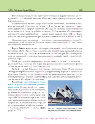 145
Население распределено по всей территории крайне неравномерно из-за гео-
графических особенностей материка. Практически все города расположены на по-
бережье океанов.
Государственным языком Австралии является английский. Австралия отлича-
ется очень низкой плотностью населения — 3 чел./кв. км. Австралия имеет невы-
сокий естественный прирост населения. Это одна из наиболее урбанизированных
стран в мире — в городских районах проживает 89 % населения. Средняя продол-
жительность жизни австралийцев — одна из самых высоких в мире (81 год). Боль-
шинство жителей страны исповедуют христианство (католицизм и протестантство).
Жизненная позиция австралийцев — существовать в гармонии с окружающими людьми. Это
типичный австралийский характер. Австралия занимает первое место среди 10 стран с самым
высоким уровнем качества жизни.
Города Австралии отличаются благоустроенностью и своеобразным обликом.
Сетки улиц обычно без тротуаров, занятые, как правило, лужайками, небольшими
садиками и одно-, двухэтажными коттеджами в английском духе. Постройки распо-
ложены на большой территории. Австралийцы считают себя самой «пригородной»
нацией в мире.
Канберра (на языке аборигенов означает «место встреч») — столица Авст-
ралии (358 тыс. человек). Это город-сад, расположенный в живописной речной
долине между холмов, поросших эвкалиптами.
Сидней — самый большой город страны с населением более 4,5 млн человек.
Это крупный промышленный, научный и культурный центр. Гордостью страны явля-
ется здание оперного театра, похожее на огромную белоснежную экзотическую ра-
ковину, всплывшую из синих вод залива (рис. 70). Одним из крупных городов Австра-
лии является Мельбурн (4 млн человек).
Хозяйство. Австралийский Союз
входит в группу экономически развитых
стран мира. Этому способствует отсутс-
твие военных действий на его территории,
разнообразие природных ресурсов, пос-
тоянная финансовая и политическая под-
держка Великобритании (кредиты, субси-
дии, высококвалифицированные рабочие
кадры и др.). В структуре ВВП Австралии
на долю сельского хозяйства приходится
4 %, промышленность — 25 %, сферы
услуг — 71 %.
Рис. 70. Оперный театр в Сиднее — одна
из достопримечательностей Австралии
§ 39. Австралийский Союз
Правообладатель Народная асвета
Народная
асвета
 
