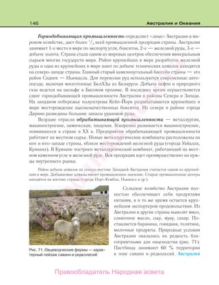 146 Австралия и Океания
Горнодобывающая промышленность определяет «лицо» Австралии в ми-
ровом хозяйстве, дает более 1
/3 всей промышленной продукции страны. Австралия
занимает 1-е место в мире по экспорту угля, бокситов, 2-е — железной руды, 3-е —
добыче золота. Страна стала одним из мировых центров обеспечения минеральным
сырьем многих государств мира. Район крупнейших в мире разработок железной
руды и одна из крупнейших в мире шахт по добыче технических алмазов находятся
на северо-западе страны. Главный старый каменноугольный бассейн страны — это
район Сиднея — Ньюкасла. Для перевозки руд используются современные авто-
поезда, включая многотонные БелАЗы из Беларуси. Добыча нефти и природного
газа ведется на шельфе в Басовом проливе. В последнее время осуществляется
сдвиг горнодобывающей промышленности Австралии в районы Севера и Запада.
На западном побережье полуострова Кейп-Йорк разрабатывается крупнейшее в
мире месторождение высококачественных бокситов. На севере в районе города
Дарвин разведаны большие запасы урановой руды.
Ведущие отрасли обрабатывающей промышленности — металлургия,
машиностроение, химическая, пищевая. Ускоренно развивается машиностроение,
появившееся в стране в XX в. Предприятия обрабатывающей промышленности
работают на местном сырье. Новые металлургические комбинаты расположены на
юге и юго-западе страны, вблизи месторождений железной руды (города Уайалла,
Куинана). В Куинане построен металлургический комбинат, работающий на мест-
ном каменном угле и железной руде. Вся продукция идет преимущественно на нуж-
ды внутреннего рынка.
Район добычи алмазов на северо-востоке Западной Австралии считается одним из крупней-
ших в мире. Добываемые алмазы имеют промышленное значение. Старые промышленные центры
находятся на востоке страны (города Порт-Кембла, Ньюкасл и др.).
Сельское хозяйство Австралии пол-
ностью обеспечивает себя продуктами
питания, и в то же время остается круп-
нейшим экспортером продовольствия. Из
Австралии в другие страны вывозят мясо,
сливочное масло, сыр, муку, сахар. По-
ставляется баранина, говядина, телятина,
молочные продукты. Природные условия
Австралии оказались на редкость бла-
гоприятными для овцеводства (рис. 71).
Пастбища занимают 60 % территории
в зоне саванн и редколесий. Австралия
Рис. 71. Овцеводческие фермы — харак-
терный пейзаж саванн и редколесий
Правообладатель Народная асвета
Народная
асвета
 
