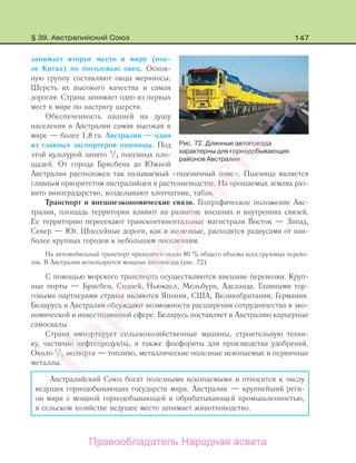 147
занимает второе место в мире (пос-
ле Китая) по поголовью овец. Основ-
ную группу составляют овцы мериносы.
Шерсть их высокого качества и самая
дорогая. Страна занимает одно из первых
мест в мире по настригу шерсти.
Обеспеченность пашней на душу
населения в Австралии самая высокая в
мире — более 1,8 га. Австралия — один
из главных экспортеров пшеницы. Под
этой культурой занято 3
/4 посевных пло-
щадей. От города Брисбена до Южной
Австралии расположен так называемый «пшеничный пояс». Пшеница является
главным приоритетом австралийцев в растениеводстве. На орошаемых землях раз-
вито виноградарство, возделывают хлопчатник, табак.
Транспорт и внешнеэкономические связи. Географическое положение Авс-
тралии, площадь территории влияют на развитие внешних и внутренних связей.
Ее территорию пересекают трансконтинентальные магистрали Восток — Запад,
Север — Юг. Шоссейные дороги, как и железные, расходятся радиусами от наи-
более крупных городов к небольшим поселениям.
На автомобильный транспорт приходится около 80 % общего объема всех грузовых перево-
зок. В Австралии используются мощные автопоезда (рис. 72).
С помощью морского транспорта осуществляются внешние перевозки. Круп-
ные порты — Брисбен, Сидней, Ньюкасл, Мельбурн, Аделаида. Главными тор-
говыми партнерами страны являются Япония, США, Великобритания, Германия.
Беларусь и Австралия обсуждают возможности расширения сотрудничества в эко-
номической и инвестиционной сфере. Беларусь поставляет в Австралию карьерные
самосвалы.
Страна импортирует сельскохозяйственные машины, строительную техни-
ку, частично нефтепродукты, а также фосфориты для производства удобрений.
Около 1
/3 экспорта — топливо, металлические полезные ископаемые и первичные
металлы.
Австралийский Союз богат полезными ископаемыми и относится к числу
ведущих горнодобывающих государств мира. Австралия — крупнейший реги-
он мира с мощной горнодобывающей и обрабатывающей промышленностью,
в сельском хозяйстве ведущее место занимает животноводство.
Рис. 72. Длинные автопоезда
характерны для горнодобывающих
районов Австралии
§ 39. Австралийский Союз
Правообладатель Народная асвета
Народная
асвета
 