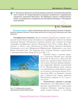 148 Австралия и Океания
1. Чем можно объяснить высокий уровень развития экономики Австралий-
ского Союза? 2. Охарактеризуйте основные особенности современного
городского населения Австралии. *3. Обобщите знания и предположите,
может ли развиваться сотрудничество Республики Беларусь с Австралий-
ским Союзом.
§ 40. Океания
Основные вопросы. Какие определяющие факторы оказывают влияние на форми-
рование природы Океании? Какие виды деятельности населения характерны для стран
Океании?
Географическое положение. Группы островов и архипелаги западной и цент-
ральной частей Тихого океана объединены в географическую область под общим
названием Океания. Исторически сложилось деление всех островов на четыре
этнографо-географические области: Полинезия (о-ва Тонга, Самоа, Кука, Га-
вайские, о. Пасхи и др.), Меланезия (о. Новая Гвинея, архипелаг Бисмарка,
Соломоновы о-ва и др.), Микронезия (Маршалловы, Марианские о-ва и др.),
Новая Зеландия (рис. 73). Большая часть островов Океании сосредоточена
в экваториальном поясе между 10° ю. ш. и 20° с. ш.
Большой вклад в изучение приро-
ды и населения Океании внес русский
ученый Н. Н. М и к л у х о - М а к л а й. Он
изучал быт народов острова Новая Гви-
нея, оставил описания природы прибреж-
ных территорий. Научные исследования
Н. Н. Миклухо-Маклая были связаны
с его убеждением в необходимости защи-
ты отсталых и угнетенных народов. В са-
мом конце XIX в. на Гавайских островах
жил и работал наш земляк, уроженец
Могилевской губернии Н. К. С у д з и -
л о в с к и й.
Геологическое строение и рельеф.
(Вспомните, как образовались мате-
риковые, вулканические и коралловые
острова.) Наиболее крупные матери-
ковые острова Океании — это Новая
??
Рис. 73. Небольшие островки —
характерный пейзаж Микронезии
Правообладатель Народная асвета
Народная
асвета
 