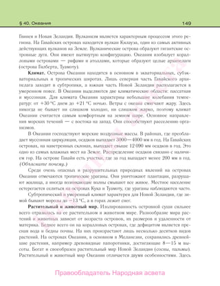 149
Гвинея и Новая Зеландия. Вулканизм является характерным процессом этого ре-
гиона. На Гавайских островах находится вулкан Килауэа, один из самых активных
действующих вулканов на Земле. Вулканические острова образуют гигантские ос-
тровные дуги. Они имеют вытянутую конфигурацию. Океания изобилует корал-
ловыми островами — рифами и атоллами, которые образуют целые архипелаги
(острова Гилберта, Туамоту).
Климат. Острова Океании находятся в основном в экваториальных, субэк-
ваториальных и тропических широтах. Лишь северная часть Гавайского архи-
пелага заходит в субтропики, а южная часть Новой Зеландии располагается в
умеренном поясе. В Океании выделяются две климатические области: пассатная
и муссонная. Для климата Океании характерны небольшие колебания темпе-
ратур: от +30 °С днем до +21 °С ночью. Ветры с океана смягчают жару. Здесь
никогда не бывает ни слишком холодно, ни слишком жарко, поэтому климат
Океании считается самым комфортным на земном шаре. Основное направле-
ния морских течений — с востока на запад. Они способствуют расселению орга-
низмов.
В Океании господствуют морские воздушные массы. В районах, где преобла-
дает муссонная циркуляция, осадков выпадает 3000—4000 мм в год. На Гавайских
островах, на наветренных склонах, выпадает свыше 12 090 мм осадков в год. Это
одно из самых влажных мест на Земле. Распределение осадков связано с наличи-
ем гор. На острове Гавайи есть участки, где за год выпадает менее 200 мм в год.
(Объясните почему.)
Среди очень опасных и разрушительных природных явлений на островах
Океании отмечаются тропические ураганы. Они уничтожают плантации, разруша-
ют жилища, а иногда возникающие волны смывают все живое. Местное население
остерегается селиться на островах Кука и Туамоту, где ураганы наблюдаются часто.
Субтропический и умеренный климат характерен для Новой Зеландии, где зи-
мой бывают морозы до –13 °С, а в горах лежит снег.
Растительный и животный мир. Изолированность островной суши сильнее
всего отразилась на ее растительном и животном мире. Разнообразие мира рас-
тений и животных зависит от возраста островов, их размеров и удаленности от
материка. Беднее всего он на коралловых островах, где дефицитом является пре-
сная вода и бедны почвы. На них произрастают лишь несколько десятков видов
растений. На островах Океании, в основном в Меланезии, сохранились древней-
шие растения, например древовидные папоротники, достигающие 8—15 м вы-
соты. Богат и своеобразен растительный мир Новой Зеландии (сосны, пальмы).
Растительный и животный мир Океании отличается двумя особенностями. Здесь
§ 40. Океания
Правообладатель Народная асвета
Народная
асвета
 