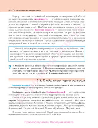 15
Наряду с зональностью важнейшей закономерностью географической оболоч-
ки является азональность. Азональность — это формирование природных ком-
плексов, связанных с проявлением внутренних процессов Земли, которые опре-
деляют неоднородность земной поверхности (наличие материков и океанов, гор
и равнин на материках и др.). Наиболее ярко азональность проявляется в горах
в виде высотной поясности. Высотная поясность — закономерная смена природ-
ных комплексов (поясов) от подножия гор к их вершинам (см. рис. 2). Высотная
поясность имеет много общего с широтной зональностью: смена поясов при подъ-
еме в горы происходит примерно в той же последовательности, что и на равнинах
при движении от экватора к полюсам. Первый высотный пояс всегда соответствует
той природной зоне, в которой расположены горы.
Основные закономерности географической оболочки — целостность, рит-
мичность, круговорот веществ и энергии, зональность, азональность. Знания о
закономерностях развития географической оболочки необходимы для понима-
ния процессов и явлений, происходящих в природе, предвидения последствий
хозяйственной деятельности человека.
1. Назовите основные закономерности географической оболочки. Приве-
дите примеры их проявления. 2. Приведите примеры, доказывающие це-
лостность географической оболочки. *3. В какой природной зоне располо-
жена местность, где вы проживаете? В чем ее особенности?
§ 3. Глобальные черты рельефа
Основные вопросы. Что включает глобальный рельеф Земли? В чем проявляются
наиболее характерные закономерности глобального рельефа?
Глобальные черты рельефа Земли. Глобальный рельеф — это совокупность
неровностей суши, дна океанов и морей на территории всего земного шара.
Глобальный рельеф включает крупнейшие формы земной поверхности: ма-
терики (материковые выступы) и океаны (океанические впадины). Материков
шесть, они расположены в Северном и Южном полушариях (Австралия, Африка,
Антарктида, Евразия, Южная Америка, Северная Америка). Четыре океана (Тихий,
Атлантический, Индийский, Северный Ледовитый) образуют Мировой океан.
Некоторые ученые выделяют также пятый Южный океан, омывающий Антарктиду. Его се-
верная граница проходит в пределах параллелей от 37 до 48° ю. ш.
??
§ 3. Глобальные черты рельефа
Правообладатель Народная асвета
Народная
асвета
 