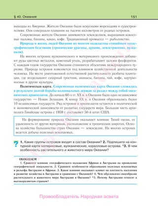 151
выходцы из Америки. Жители Океании были искусными мореходами и судострои-
телями. Они совершали плавания на тысячи километров от родных островов.
Современные жители Океании занимаются земледелием, выращивая кокосо-
вые пальмы, бананы, какао, кофе. Традиционный промысел — рыболовство.
Природа и жизнь людей Океании во многом подвластны стихийным катас-
трофическим бедствиям (тропические ураганы, цунами, землетрясения, вулка-
низм).
На многих островах вулканического и материкового происхождения добыва-
ют руды цветных металлов, каменный уголь, разрабатывают залежи фосфоритов.
С каждым годом государства Океании становятся объектами международного ту-
ризма. Природа островов изменяется под влиянием хозяйственной деятельности
человека. На месте уничтоженной естественной растительности разбиты планта-
ции, где возделывают сахарный тростник, ананасы, бананы, чай, кофе, каучуко-
носные и другие культуры.
Политическая карта. Современная политическая карта Океании сложилась
в результате долгой борьбы колониальных держав за раздел между собой океа-
нических архипелагов. До начала 60-х гг. XX в. в Океании было одно независимое
государство — Новая Зеландия. К концу ХХ в. в Океании образовались более
10 независимых государств. Ряд островов и архипелагов остаются в политической
и экономической зависимости от развитых государств мира. Большая часть архи-
пелага Гавайские острова с 1959 г. составляет 50-й штат США.
На формирование природы Океании оказывает влияние Тихий океан, ее
удаленность от других материков, расположение в тропических широтах. Осно-
ва хозяйства большинства стран Океании — земледелие. На многих островах
ведется добыча полезных ископаемых.
1. Какие группы островов входят в состав Океании? 2. Подпишите на кон-
турной карте материковые, вулканические, коралловые острова. *3. В чем
особенность растительного и животного мира Океании?
ОБОБЩАЕМ
1. Сравните влияние географического положения Африки и Австралии на проявление
географической зональности. 2. Сравните особенности образования полезных ископаемых
и рельефа Австралии и Африки. 3. Какое влияние оказывает климат на плотность населения
и развитие хозяйства в Австралии в сравнении с Океанией? 4. Чем обусловлено своеобразие
растительного и животного мира Австралии и Океании? *5. Почему Австралию относят к
высокоразвитым странам?
??
§ 40. Океания
Правообладатель Народная асвета
Народная
асвета
 