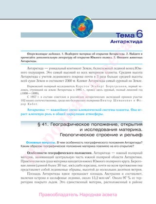 Опережающие задания. 1. Подберите материал об открытии Антарктиды. 2. Найдите и
прочитайте дополнительную литературу об открытии Южного полюса. 3. Опишите животных
Антарктиды.
Антарктида — уникальный континент Земли, белоснежный ледяной венец Юж-
ного полушария. Это самый высокий из всех материков планеты. Cредняя высота
Антарктиды с учетом ледникового покрова почти в 3 раза больше средней высоты
всей суши Земли и составляет 2360 м. Климат Антарктиды самый суровый на Земле.
Норвежский полярный исследователь К а р с т е н Э г е б е р г Б о р х г р е в и н к, первый че-
ловек, ступивший на землю Антарктиды в 1895 г., провел здесь суровый, полный лишений год
(1898—1899).
С 1957 г. в составе советских и российских антарктических экспедиций приняли участие
102 наших соотечественника, среди них белорусские полярники В и к т о р Ш и м а н о в и ч и Ф е -
д о р К а б о т.
Антарктика — важнейшее звено климатической системы планеты. Она иг-
рает ключевую роль в общей циркуляции атмосферы.
§ 41. Географическое положение, открытия
и исследования материка.
Геологическое строение и рельеф
Основные вопросы. В чем особенность географического положения Антарктиды?
Каким образом географическое положение материка повлияло на его открытие?
Особенности географического положения. Антарктида — южный полярный
материк, занимающий центральную часть южной полярной области Антарктики.
Практически вся суша материка находится южнее Южного полярного круга. Берего-
вая линия (длиной более 30 тыс. км) слабо изрезана, почти на всем протяжении она
представляет собой ледниковые обрывы, высотой до нескольких десятков метров.
Площадь Антарктиды вдвое превышает площадь Австралии и составляет,
включая острова и шельфовые ледники, около 13,2 млн км2
. Около 97 % ее тер-
ритории покрыто льдом. Это единственный материк, расположенный в районе
Тема 6
Антарктида
Правообладатель Народная асвета
Народная
асвета
 