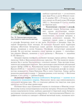 154 Антарктида
наиболее короткий путь — от восточного
края моря Росса и достиг Южного полю-
са 14 декабря 1911 г. Р. Скотту это уда-
лось сделать на 35 дней позже (18 января
1912 г.). Экспедиция Р. Скотта погибла
на обратном пути.
Геологическое строение и рельеф.
Ледниковый покров Антарктиды скры-
вает сильно расчлененную поверх-
ность. Подледный рельеф обусловлен
геологическим строением материка и
давлением ледникового панциря. По
характеру горных пород и подледно-
го рельефа Антарктиду делят на две части: Восточную и Западную. Горы За-
падной Антарктиды более молодые. В основании большей части территории
материка (Восточная Антарктида) лежит древняя Антарктическая плат-
форма, входившая в состав Гондваны. Платформе соответствует равнинный
рельеф. На юго-востоке находится самая крупная из равнин — платообраз-
ная равнина Шмидта, названная в честь уроженца г. Могилева — академика
О. Ю. Шмидта.
Западную окраину платформы окаймляют молодые горные районы: Антарк-
тические Анды и Трансантарктические горы (рис. 78). Они являются продол-
жением Анд и частью Тихоокеанского «огненного кольца». Горы местами возвы-
шаются над ледниковым покровом. Здесь расположен единственный действующий
вулкан Эребус (3794 м). Максимальная высота Антарктиды — горный массив
Винсон (5140 м) — находится в горах Элсуэрт. В подледном рельефе на северо-
востоке возвышаются Земля Королевы Мод и плато Советское. Горные хребты
разделены равнинами (к северу — Западная равнина, к юго-востоку — Восточная
равнина, к юго-западу — равнина Бэрда).
Ледниковый покров. Основная особенность Антарктиды — наличие на ее
поверхности ледникового покрова. Накопление массы льда компенсировалось
опусканием материка (рис. 79), а в отдельных районах под тяжестью льда суша
прогнулась на 2,5 км ниже уровня моря.
Основная масса льда ледникового покрова по отношению к Южному геогра-
фическому полюсу сконцентрирована на востоке материка. Относительно Южного
полюса недоступности (точки, наиболее удаленной от береговой линии Антаркти-
ды) ледяные поля располагаются симметрично. С местоположением Южного гео-
графического полюса не совпадает и Южный магнитный полюс, положение кото-
Рис. 78. Трансантарктические горы
простираются через всю Антарктиду
Правообладатель Народная асвета
Народная
асвета
 