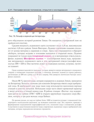 155§ 41. Географическое положение, открытия и исследования
рого обусловлено историей развития Земли. Он находится в прибрежной зоне на
крайнем юго-востоке.
Средняя мощность ледникового щита составляет около 1,8 км, максимальная
достигает 4,8 км в районе Земли Виктории. Ледники огромными языками сполза-
ют от центра материка к окраинам и в море. Здесь они откалываются и образуют
айсберги, которые ветрами и течениями выносятся в открытый океан. Ледники
покрывают не только сушу (покровный ледник), но и материковую отмель (шель-
фовые ледники). Шельфовые ледники — платообразная масса льда, продолже-
ние материкового ледникового щита в зоне материковой отмели (шельфа) мощ-
ностью 300—350 м. Они частично лежат на подводных склонах, островах, частич-
но плавают.
Среди ледников выделяются выводные, которые движутся внутри материкового ледникового
покрова в понижениях подледного рельефа, и типичные долинные ледники (в горных районах),
достигающие до 200 км в длину и до 40 км в ширину. Они движутся значительно быстрее шель-
фовых ледников.
Около 90 % пресной воды, которая содержится в ледниках Земли, приходится
на Антарктиду. Большое значение для освоения Антарктиды имеют озера прибреж-
ной зоны. В прибрежной зоне вода таких озер используется населением научных
станций в качестве питьевой. Небольшие озера часто имеют временный характер
и могут исчезать в теплый период года. В районе станции «Восток» под леднико-
вым щитом на глубине 3700—4200 м открыто крупнейшее подледное озеро Вос-
ток, которое в три раза меньше озера Байкал.
По мнению ученых, во льду на глубине более 1000 м создаются условия с повышенной тем-
пературой и колоссальным давлением, где возможно плавление льда. Это, вероятно, приводит к
формированию подледниковой гидрографической сети, скоплению воды в понижениях рельефа.
Следствием ее существования являются также современные ледниковые озера в прибрежной зоне
материка, которые периодически мгновенно спускаются.
Рис. 79. Рельеф и ледяной щит Антарктиды
Правообладатель Народная асвета
Народная
асвета
 