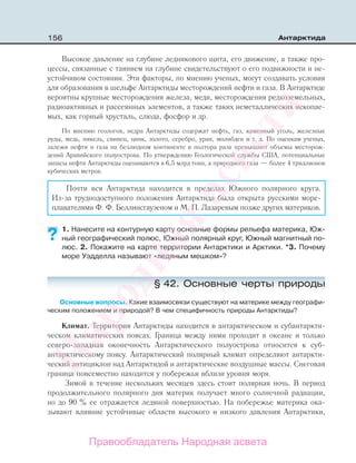 156 Антарктида
Высокое давление на глубине ледникового щита, его движение, а также про-
цессы, связанные с таянием на глубине свидетельствуют о его подвижности и не-
устойчивом состоянии. Эти факторы, по мнению ученых, могут создавать условия
для образования в шельфе Антарктиды месторождений нефти и газа. В Антарктиде
вероятны крупные месторождения железа, меди, месторождения редкоземельных,
радиоактивных и рассеянных элементов, а также таких неметаллических ископае-
мых, как горный хрусталь, слюда, фосфор и др.
По мнению геологов, недра Антарктиды содержат нефть, газ, каменный уголь, железные
руды, медь, никель, свинец, цинк, золото, серебро, уран, молибден и т. д. По оценкам ученых,
залежи нефти и газа на безлюдном континенте в полтора раза превышают объемы месторож-
дений Аравийского полуострова. По утверждению Геологической службы США, потенциальные
запасы нефти Антарктиды оцениваются в 6,5 млрд тонн, а природного газа — более 4 триллионов
кубических метров.
Почти вся Антарктида находится в пределах Южного полярного круга.
Из-за труднодоступного положения Антарктида была открыта русскими море-
плавателями Ф. Ф. Беллинсгаузеном и М. П. Лазаревым позже других материков.
1. Нанесите на контурную карту основные формы рельефа материка, Юж-
ный географический полюс, Южный полярный круг, Южный магнитный по-
люс. 2. Покажите на карте территории Антарктики и Арктики. *3. Почему
море Уэдделла называют «ледяным мешком»?
§ 42. Основные черты природы
Основные вопросы. Какие взаимосвязи существуют на материке между географи-
ческим положением и природой? В чем специфичность природы Антарктиды?
Климат. Территория Антарктиды находится в антарктическом и субантаркти-
ческом климатических поясах. Граница между ними проходит в океане и только
северо-западная оконечность Антарктического полуострова относится к cуб-
антарктическому поясу. Антарктический полярный климат определяют антаркти-
ческий антициклон над Антарктидой и антарктические воздушные массы. Снеговая
граница повсеместно находится у побережья вблизи уровня моря.
Зимой в течение нескольких месяцев здесь стоит полярная ночь. В период
продолжительного полярного дня материк получает много солнечной радиации,
но до 90 % ее отражается ледяной поверхностью. На побережье материка ока-
зывают влияние устойчивые области высокого и низкого давления Антарктики,
??
Правообладатель Народная асвета
Народная
асвета
 