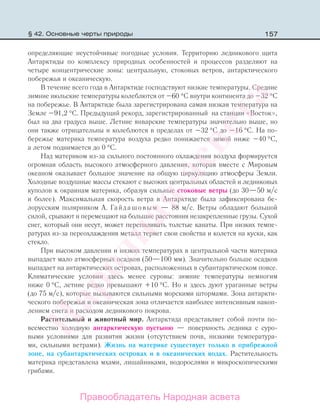 157
определяющие неустойчивые погодные условия. Территорию ледникового щита
Антарктиды по комплексу природных особенностей и процессов разделяют на
четыре концентрические зоны: центральную, стоковых ветров, антарктического
побережья и океаническую.
В течение всего года в Антарктиде господствуют низкие температуры. Средние
зимние июльские температуры колеблются от –60 °С внутри континента до –32 °С
на побережье. В Антарктиде была зарегистрирована самая низкая температура на
Земле –91,2 °С. Предыдущий рекорд, зарегистрированный на станции «Восток»,
был на два градуса выше. Летние январские температуры значительно выше, но
они также отрицательны и колеблются в пределах от –32 °С до –16 °С. На по-
бережье материка температура воздуха редко понижается зимой ниже –40 °С,
а летом поднимается до 0 °С.
Над материком из-за сильного постоянного охлаждения воздуха формируется
огромная область высокого атмосферного давления, которая вместе с Мировым
океаном оказывает большое значение на общую циркуляцию атмосферы Земли.
Холодные воздушные массы стекают с высоких центральных областей и ледниковых
куполов к окраинам материка, образуя сильные стоковые ветры (до 30—50 м/с
и более). Максимальная скорость ветра в Антарктиде была зафиксирована бе-
лорусским полярником А. Гайдашовым — 88 м/с. Ветры обладают большой
силой, срывают и перемещают на большие расстояния незакрепленные грузы. Сухой
снег, который они несут, может перепиливать толстые канаты. При низких темпе-
ратурах из-за переохлаждения металл теряет свои свойства и колется на куски, как
стекло.
При высоком давлении и низких температурах в центральной части материка
выпадает мало атмосферных осадков (50—100 мм). Значительно больше осадков
выпадает на антарктических островах, расположенных в субантарктическом поясе.
Климатические условия здесь менее суровы: зимние температуры немногим
ниже 0 °С, летние редко превышают +10 °С. Но и здесь дуют ураганные ветры
(до 75 м/с), которые вызываются сильными морскими штормами. Зона антаркти-
ческого побережья и океаническая зона отличается наиболее интенсивным накоп-
лением снега и расходом ледникового покрова.
Растительный и животный мир. Антарктида представляет собой почти по-
всеместно холодную антарктическую пустыню — поверхность ледника с суро-
выми условиями для развития жизни (отсутствием почв, низкими температура-
ми, сильными ветрами). Жизнь на материке существует только в прибрежной
зоне, на субантарктических островах и в океанических водах. Растительность
материка представлена мхами, лишайниками, водорослями и микроскопическими
грибами.
§ 42. Основные черты природы
Правообладатель Народная асвета
Народная
асвета
 