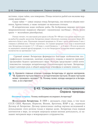 159
вестники, серые чайки, или поморники. Птицы питаются рыбой или мелкими мор-
скими животными.
Серые чайки — самые хищные птицы Антарктиды, они питаются яйцами пинг-
винов, буревестников, а также нападают на маленьких птенцов.
В антарктических водах изобилие рыбы. На безбрежных морских просторах
микроскопические водоросли образуют «океанические пастбища». Очень много
криля — мельчайших ракообразных.
Ученые считают, что ежегодный улов криля в объеме 70—80 млн т (на уровне мирового уло-
ва рыбы) без ущерба экосистеме Антарктики сможет обеспечить половину населения Земли 20 г
животного белка в день. Реализация пищевой продукции из 10 млн т криля равнозначна 3 млн т
говядины в убойном весе. Ученые подсчитали, что годовая продукция этого вида в океанической
зоне Антарктиды составляет 1,7—1,8 млрд т, а всей биомассы — до 6 млрд т. И если на планете
не выращивать никакой другой продукции, то за счет биоресурсов Антарктики можно кормить все
человечество на протяжении 7 лет.
Суровый климат Антарктиды формируется благодаря особенностям гео-
графического положения, наличию ледникового покрова и является причиной
чрезвычайно бедного органического мира. Материк представляет собой почти
повсеместно холодную антарктическую (биологическую) пустыню. Антарктида
играет ключевую роль в общей циркуляции атмосферы и климата планеты.
1. Назовите главные отличия природы Антарктиды от других материков.
*2. Сравните пустыни Африки и антарктические пустыни. В каких пустынях
может проживать человек? *3. Почему полюс холода находится в Антарк-
тике, а не в Арктике?
§ 43. Современные исследования.
Охрана природы
Основные вопросы. Почему необходимо исследовать Антарктиду?
Исследования Антарктиды. В 1959 г. двенадцать стран мира, в том числе
СССР, США, Франция, Норвегия, Япония, Аргентина, ЮАР и др., подписали
Договор об Антарктике. Договор провозглашал свободу научных исследований и
использование этого региона только в мирных целях. Антарктида стала первым
континентом в мире, на котором запрещена всякая военная деятельность, ее на-
зывают материком мира и международного сотрудничества.
??
§ 43. Современные исследования. Охрана природы
Правообладатель Народная асвета
Народная
асвета
 