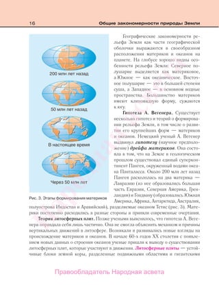 16 Общие закономерности природы Земли
Географические закономерности ре-
льефа Земли как части географической
оболочки выражаются в своеобразном
расположении материков и океанов на
планете. На глобусе хорошо видны осо-
бенности рельефа Земли: Северное по-
лушарие выделяется как материковое,
а Южное — как океаническое. Восточ-
ное полушарие — это в большей степени
суша, а Западное — в основном водные
пространства. Большинство материков
имеют клиновидную форму, сужаются
к югу.
Гипотеза А. Вегенера. Существует
несколько гипотез и теорий о формирова-
нии рельефа Земли, в том числе о разви-
тии его крупнейших форм — материков
и океанов. Немецкий ученый А. Вегенер
выдвинул гипотезу (научное предполо-
жение) дрейфа материков. Она состо-
яла в том, что на Земле в геологическом
прошлом существовал единый суперкон-
тинент Пангея, окруженный водами океа-
на Панталасса. Около 200 млн лет назад
Пангея раскололась на два материка —
Лавразию (из нее образовались большая
часть Евразии, Северная Америка, Грен-
ландия) и Гондвану (образовались Южная
Америка, Африка, Антарктида, Австралия,
полуострова Индостан и Аравийский), разделяемые океаном Тетис (рис. 3). Мате-
рики постепенно расходились в разные стороны и приняли современные очертания.
Теория литосферных плит. Позже учеными выяснилось, что гипотеза А. Веге-
нера оправдала себя лишь частично. Она не смогла объяснить механизм и причины
вертикальных движений в литосфере. Возникали и развивались новые взгляды на
происхождение материков и океанов. В начале 60-х годов XX столетия с появле-
нием новых данных о строении океанов ученые пришли к выводу о существовании
литосферных плит, которые участвуют в движении. Литосферные плиты — устой-
чивые блоки земной коры, разделенные подвижными областями и гигантскими
Рис. 3. Этапы формирования материков
Правообладатель Народная асвета
Народная
асвета
 