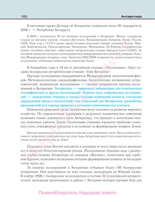 160 Антарктида
В настоящее время Договор об Антарктике подписали около 50 государств (в
2006 г. — Республика Беларусь).
В 2008 г. исполнилось 50 лет активных исследований в Антарктиде. Многие государства
создали на материке научные станции (Аргентина, Великобритания, Германия, Китай, Россия,
США, Чили и др.). СССР в разное время построил несколько станций, например Восток, Мир-
ный, Комсомольская, Новолазаревская, Пионерская, Молодежная. На Южном географическом
полюсе постоянно действует самая южная антарктическая станция Амундсен-Скотт (США). За
это время проведено несколько целенаправленных международных исследований полярных облас-
тей (Международные полярные годы). Таким был 2007/2008 полярный год, целью которого было
исследование глобальных климатических изменений Земли.
В ближайшие годы в 18 км от российской станции «Молодежная» будет со-
здана белорусская антарктическая станция «Гора Вечерняя».
Научные исследования поддерживаются Международным экологическим фон-
дом. Метеорологические, океанографические, биологические, космические, астро-
номические, медицинские исследования — главные направления научных иссле-
дований в Антарктиде. Антарктида — природная лаборатория для комплексных
географических и других исследований. Главная цель современных исследова-
ний — определение текущих и оценка будущих изменений климата, состояния
окружающей среды и последствий этих изменений для Антарктики, разработка
предложений для охраны природы в условиях изменяющегося климата.
Изменения природной среды Антарктики могут повлиять на развитие мирового
хозяйства. По определенным сценариям в результате климатических изменений
возможно таяние ледникового щита Антарктиды, что приведет к затоплению мно-
гих освоенных районов Земли. Различными странами изучается проблема озоно-
вого слоя, атмосферные процессы и их влияние на формирование климата Земли.
Ценным природным ресурсом является пресная вода ледникового щита. При условии интен-
сивного загрязнения поверхностных вод суши льды Антарктиды могут стать единственным источ-
ником чистой питьевой воды на Земле.
Подледное озеро Восток находится в изоляции от всего мира около миллиона
лет и является объектом изучения ученых. Исследования образцов льда с различ-
ных глубин ледника Антарктиды на станции «Восток», полученных при глубо-
ком бурении, позволяют исследовать историю формирования климата за последние
сотни тысяч лет.
За полвека исследований в Антарктиде побывало более 100 белорусских
полярников. Они участвовали во всех союзных экспедициях на Южный полюс.
В ноябре 2006 г. белорусские исследователи в составе 52-й российской антаркти-
ческой экспедиции организовали в районе г. Вечерняя полевую научную базу для
Правообладатель Народная асвета
Народная
асвета
 