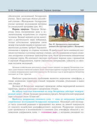 161
обеспечения исследований белорусских
ученых. Здесь ежегодно вблизи российс-
кой станции «Молодежная» белорусские
ученые проводят исследования материка
по специальной программе (рис. 81).
Охрана природы. Природа Антар-
ктиды очень восприимчива даже к не-
значительному воздействию со стороны
человека. Бедный видовой состав живот-
ного и растительного мира побережья,
тесные естественные природные связи
между отдельными видами в суровых кли-
матических условиях требуют бережного
отношения к природе со стороны человека. В прибрежной части континента воз-
никли постоянные и сезонные научные станции, для обслуживания которых сложи-
лись воздушные и наземные транспортные пути, были организованы авиационные
и морские порты. На континент ежегодно прибывают морские суда с провиантом
и научным оборудованием, горюче-смазочными материалами, самолеты со смен-
ным составом экспедиций.
Активная хозяйственная деятельность может сильно повлиять на природу Антарктиды и вы-
звать существенные изменения климата Земли. Некоторые крупные государства приняли решение
о создании международных туристских маршрутов. В отдельные годы во время круизов Антарктику
посещают до 5 тыс. туристов.
Наиболее существенными проблемами являются загрязнение атмосферы, а
также загрязнение территории станций твердыми отходами, утилизация и вывоз
этих отходов.
Договор об Антарктике запрещает проведение любых мероприятий военного
характера, ядерные испытания и захоронение отходов.
На добычу полезных ископаемых из недр Антарктиды действует междуна-
родный запрет. Новая Зеландия предложила учредить Антарктический природный
парк площадью около 12 млн км2
.
Проблема разрушения озонового слоя — одна из актуальных проблем
современных исследований белорусских полярников. Озоновый слой поглоща-
ет часть солнечной радиации и предохраняет все живое на земной поверхности
от опасного воздействия ультрафиолетового излучения. Разрушение озонового
слоя проявляется в возникновении в озоновом слое атмосферы областей с по-
ниженным содержанием озона — «озоновых дыр», с которыми связывают из-
Рис. 81. Белорусские и российские
ученые в Антарктиде (район г. Вечерняя)
§ 43. Современные исследования. Охрана природы
Правообладатель Народная асвета
Народная
асвета
 