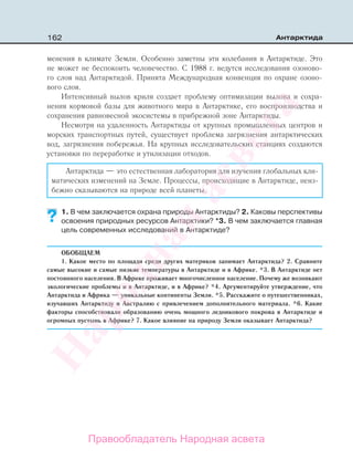 162 Антарктида
менения в климате Земли. Особенно заметны эти колебания в Антарктиде. Это
не может не беспокоить человечество. С 1988 г. ведутся исследования озоново-
го слоя над Антарктидой. Принята Международная конвенция по охране озоно-
вого слоя.
Интенсивный вылов криля создает проблему оптимизации вылова и сохра-
нения кормовой базы для животного мира в Антарктике, его воспроизводства и
сохранения равновесной экосистемы в прибрежной зоне Антарктиды.
Несмотря на удаленность Антарктиды от крупных промышленных центров и
морских транспортных путей, существует проблема загрязнения антарктических
вод, загрязнения побережья. На крупных исследовательских станциях создаются
установки по переработке и утилизации отходов.
Антарктида — это естественная лаборатория для изучения глобальных кли-
матических изменений на Земле. Процессы, происходящие в Антарктиде, неиз-
бежно сказываются на природе всей планеты.
1. В чем заключается охрана природы Антарктиды? 2. Каковы перспективы
освоения природных ресурсов Антарктики? *3. В чем заключается главная
цель современных исследований в Антарктиде?
ОБОБЩАЕМ
1. Какое место по площади среди других материков занимает Антарктида? 2. Сравните
самые высокие и самые низкие температуры в Антарктиде и в Африке. *3. В Антарктиде нет
постоянного населения. В Африке проживает многочисленное население. Почему же возникают
экологические проблемы и в Антарктиде, и в Африке? *4. Аргументируйте утверждение, что
Антарктида и Африка — уникальные континенты Земли. *5. Расскажите о путешественниках,
изучавших Антарктиду и Австралию с привлечением дополнительного материала. *6. Какие
факторы способствовали образованию очень мощного ледникового покрова в Антарктиде и
огромных пустынь в Африке? 7. Какое влияние на природу Земли оказывает Антарктида?
??
Правообладатель Народная асвета
Народная
асвета
 