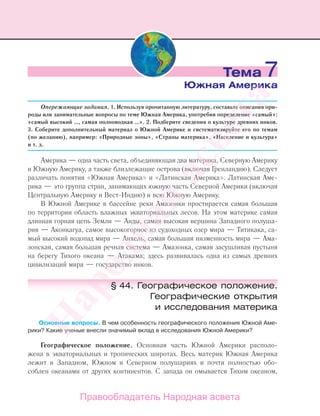 Опережающие задания. 1. Используя прочитанную литературу, составьте описания при-
роды или занимательные вопросы по теме Южная Америка, употребив определение «самый»:
«самый высокий …, самая полноводная …». 2. Подберите сведения о культуре древних инков.
3. Соберите дополнительный материал о Южной Америке и систематизируйте его по темам
(по желанию), например: «Природные зоны», «Страны материка», «Население и культура»
и т. д.
Америка — одна часть света, объединяющая два материка, Северную Америку
и Южную Америку, а также близлежащие острова (включая Гренландию). Следует
различать понятия «Южная Америка» и «Латинская Америка». Латинская Аме-
рика — это группа стран, занимающих южную часть Северной Америки (включая
Центральную Америку и Вест-Индию) и всю Южную Америку.
В Южной Америке в бассейне реки Амазонки простирается самая большая
по территории область влажных экваториальных лесов. На этом материке самая
длинная горная цепь Земли — Анды, самая высокая вершина Западного полуша-
рия — Аконкагуа, самое высокогорное из судоходных озер мира — Титикака, са-
мый высокий водопад мира — Анхель, самая большая низменность мира — Ама-
зонская, самая большая речная система — Амазонка, самая засушливая пустыня
на берегу Тихого океана — Атакама; здесь развивалась одна из самых древних
цивилизаций мира — государство инков.
§ 44. Географическое положение.
Географические открытия
и исследования материка
Основные вопросы. В чем особенность географического положения Южной Аме-
рики? Какие ученые внесли значимый вклад в исследования Южной Америки?
Географическое положение. Основная часть Южной Америки располо-
жена в экваториальных и тропических широтах. Весь материк Южная Америка
лежит в Западном, Южном и Северном полушариях и почти полностью обо-
соблен океанами от других континентов. С запада он омывается Тихим океаном,
Тема 7
Южная Америка
Правообладатель Народная асвета
Народная
асвета
 