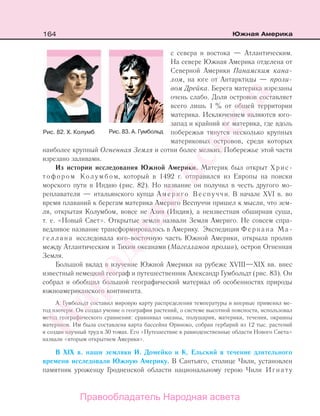 164 Южная Америка
с севера и востока — Атлантическим.
На севере Южная Америка отделена от
Северной Америки Панамским кана-
лом, на юге от Антарктиды — проли-
вом Дрейка. Берега материка изрезаны
очень слабо. Доля островов составляет
всего лишь 1 % от общей территории
материка. Исключением являются юго-
запад и крайний юг материка, где вдоль
побережья тянутся несколько крупных
материковых островов, среди которых
наиболее крупный Огненная Земля и сотни более мелких. Побережье этой части
изрезано заливами.
Из истории исследования Южной Америки. Материк был открыт Хрис-
тофором Колумбом, который в 1492 г. отправился из Европы на поиски
морского пути в Индию (рис. 82). Но название он получил в честь другого мо-
реплавателя — итальянского купца Америго Веспуччи. В начале XVI в. во
время плаваний к берегам материка Америго Веспуччи пришел к мысли, что зем-
ля, открытая Колумбом, вовсе не Азия (Индия), а неизвестная обширная суша,
т. е. «Новый Свет». Открытые земли назвали Земля Америго. Не совсем спра-
ведливое название трансформировалось в Америку. Экспедиция Фернана Ма-
геллана исследовала юго-восточную часть Южной Америки, открыла пролив
между Атлантическим и Тихим океанами (Магелланов пролив), остров Огненная
Земля.
Большой вклад в изучение Южной Америки на рубеже XVIII—XIX вв. внес
известный немецкий географ и путешественник Александр Гумбольдт (рис. 83). Он
собрал и обобщил большой географический материал об особенностях природы
южноамериканского континента.
А. Гумбольдт составил мировую карту распределения температуры и впервые применил ме-
тод изотерм. Он создал учение о географии растений, о системе высотной поясности, использовал
метод географического сравнения: сравнивал океаны, полушария, материки, течения, окраины
материков. Им была составлена карта бассейна Ориноко, собран гербарий из 12 тыс. растений
и создан научный труд в 30 томах. Его «Путешествие в равноденственные области Нового Света»
назвали «вторым открытием Америки».
В XIX в. наши земляки И. Домейко и К. Ельский в течение длительного
времени исследовали Южную Америку. В Сантьяго, столице Чили, установлен
памятник уроженцу Гродненской области национальному герою Чили Игнату
Рис. 82. Х. Колумб Рис. 83. А. Гумбольд
Правообладатель Народная асвета
Народная
асвета
 