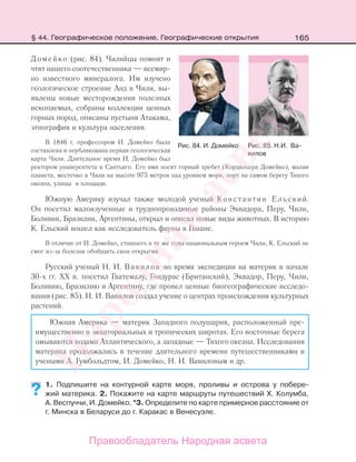 165§ 44. Географическое положение. Географические открытия
Домейко (рис. 84). Чилийцы помнят и
чтят нашего соотечественника — всемир-
но известного минералога. Им изучено
геологическое строение Анд в Чили, вы-
явлены новые месторождения полезных
ископаемых, собраны коллекции ценных
горных пород, описаны пустыня Атакама,
этнография и культура населения.
В 1846 г. профессором И. Домейко была
составлена и опубликована первая геологическая
карта Чили. Длительное время И. Домейко был
ректором университета в Сантьяго. Его имя носят горный хребет (Кордильера Домейко), малая
планета, местечко в Чили на высоте 975 метров над уровнем моря, порт на самом берегу Тихого
океана, улицы и площади.
Южную Америку изучал также молодой ученый Константин Ельский.
Он посетил малоизученные и труднопроходимые районы Эквадора, Перу, Чили,
Боливии, Бразилии, Аргентины, открыл и описал новые виды животных. В историю
К. Ельский вошел как исследователь фауны в Гвиане.
В отличие от И. Домейко, ставшего в те же годы национальным героем Чили, К. Ельский не
смог из-за болезни обобщить свои открытия.
Русский ученый Н. И. Вавилов во время экспедиции на материк в начале
30-х гг. ХХ в. посетил Гватемалу, Гондурас (Британский), Эквадор, Перу, Чили,
Боливию, Бразилию и Аргентину, где провел ценные биогеографические исследо-
вания (рис. 85). Н. И. Вавилов создал учение о центрах происхождения культурных
растений.
Южная Америка — материк Западного полушария, расположенный пре-
имущественно в экваториальных и тропических широтах. Его восточные берега
омываются водами Атлантического, а западные — Тихого океана. Исследования
материка продолжались в течение длительного времени путешественниками и
учеными А. Гумбольдтом, И. Домейко, Н. И. Вавиловым и др.
1. Подпишите на контурной карте моря, проливы и острова у побере-
жий материка. 2. Покажите на карте маршруты путешествий Х. Колумба,
А. Веспуччи, И. Домейко. *3. Определите по карте примерное расстояние от
г. Минска в Беларуси до г. Каракас в Венесуэле.
??
Рис. 84. И. Домейко Рис. 85. Н.И. Ва-
вилов
Правообладатель Народная асвета
Народная
асвета
 