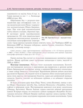 167
поднимаются на высоту более 6 тыс. м.
Самая высокая из них — г. Аконкагуа
(6960 м) (рис. 86).
Образование Анд — результат взаи-
модействия двух литосферных плит, ко-
гда океаническая плита Наска «нырнула»
под континентальную Южно-Американ-
скую. При этом край континентальной
плиты смялся в складки, образовав горы.
В настоящее время горообразование
продолжается. Об этом свидетельствуют
извержения многочисленных вулканов и
сильнейшие катастрофические землетря-
сения. Среди крупных вулканов можно отметить такие, как Чимборасо (6267 м),
Котопахи (5897 м). Западное побережье, занятое Андами, относится к Тихооке-
анскому «огненному кольцу».
Самое сильное в мире зарегистрированное землетрясение в 11—12 баллов произошло
в 1960 г. в Чили. В 2010 г. в Чили землетрясение унесло несколько сотен жизней. Серьезные
катастрофы происходят в Андах раз в 10—15 лет.
Горная система Анд состоит из нескольких меридианально вытянутых горных
хребтов. Между хребтами лежат внутренние плоскогорья и плато, высотой от
3500 до 4500 м.
Полезные ископаемые. Материк богат полезными ископаемыми. Богатей-
шие месторождения железных и марганцевых руд приурочены к древним щитам
Южно-Американской платформы: центру и окраинам Бразильского плоскогорья,
а также северу Гвианского плоскогорья. Крупнейшим районом добычи железных
руд является Каражас. В северной части на окраинах обоих плоскогорий располо-
жены очень крупные месторождения бокситов, сырья для алюминиевой промыш-
ленности. Бокситы залегают на небольших глубинах, и их добывают открытым
способом.
В Андах разведаны руды меди (Перу, Чили), олова (Боливия), свинца и цин-
ка (Перу). Предгорные прогибы Анд, особенно Венесуэлы и Колумбии, богаты
нефтью и природным газом. Месторождения каменного угля менее значительны
(Эквадор, Аргентина). Многие Андские страны известны добычей драгоценных
камней. В первую очередь это относится к добыче изумрудов в Колумбии. Из бла-
городных металлов в Южной Америке наиболее крупные запасы серебра в Перу.
Пояс Анд славится также некоторыми нерудными полезными ископаемыми. Среди
Рис. 86. Гора Аконкагуа — высшая точка
Анд
§ 45. Геологическое строение, рельеф, полезные ископаемые
Правообладатель Народная асвета
Народная
асвета
 