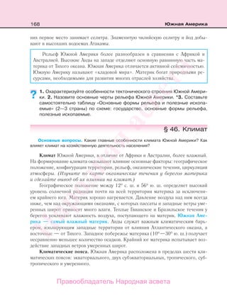 168 Южная Америка
них первое место занимает селитра. Знаменитую чилийскую селитру и йод добы-
вают в высохших водоемах Атакамы.
Рельеф Южной Америки более разнообразен в сравнении с Африкой и
Австралией. Высокие Анды на западе отделяют основную равнинную часть ма-
терика от Тихого океана. Южная Америка отличается активной сейсмичностью.
Южную Америку называют «кладовой мира». Материк богат природными ре-
сурсами, необходимыми для развития многих отраслей хозяйства.
1. Охарактеризуйте особенности тектонического строения Южной Амери-
ки. 2. Назовите основные черты рельефа Южной Америки. *3. Составьте
самостоятельно таблицу «Основные формы рельефа и полезные ископа-
емые» (2—3 страны) по схеме: государство, основные формы рельефа,
полезные ископаемые.
§ 46. Климат
Основные вопросы. Какие главные особенности климата Южной Америки? Как
влияет климат на хозяйственную деятельность населения?
Климат Южной Америки, в отличие от Африки и Австралии, более влажный.
На формирование климата оказывают влияние основные факторы: географическое
положение, конфигурация территории, рельеф, океанические течения, циркуляция
атмосферы. (Изучите по карте океанические течения у берегов материка
и сделайте вывод об их влиянии на климат.)
Географическое положение между 12° с. ш. и 56° ю. ш. определяет высокий
уровень солнечной радиации почти на всей территории материка за исключени-
ем крайнего юга. Материк хорошо нагревается. Давление воздуха над ним всегда
ниже, чем над окружающими океанами, с которых пассаты и западные ветры уме-
ренных широт приносят много влаги. Теплые Гвианское и Бразильское течения у
берегов усиливают влажность воздуха, поступающего на материк. Южная Аме-
рика — самый влажный материк. Анды служат важным климатическим барь-
ером, изолирующим западные территории от влияния Атлантического океана, а
восточные — от Тихого. Западное побережье материка (10°—30° ю. ш.) получает
несравненно меньшее количество осадков. Крайний юг материка испытывает воз-
действие западных ветров умеренных широт.
Климатические пояса. Южная Америка расположена в пределах шести кли-
матических поясов: экваториального, двух субэкваториальных, тропического, суб-
тропического и умеренного.
??
Правообладатель Народная асвета
Народная
асвета
 