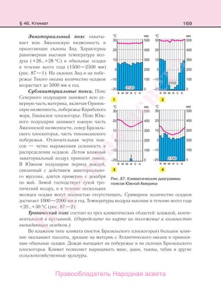 169
Экваториальный пояс охваты-
вает всю Амазонскую низменность и
прилегающие склоны Анд. Характерны
равномерная высокая температура воз-
духа (+26…+28 °С) и обильные осадки
в течение всего года (1500—2500 мм)
(рис. 87—1). На склонах Анд и на побе-
режье Тихого океана количество осадков
возрастает до 5000 мм в год.
Субэкваториальные пояса. Пояс
Северного полушария занимает всю се-
верную часть материка, включая Оринок-
скую низменность, побережье Карибского
моря, Гвианское плоскогорье. Пояс Юж-
ного полушария занимает южную часть
Амазонской низменности, север Бразиль-
ского плоскогорья, часть тихоокеанского
побережья. Отличительная черта поя-
сов — четко выраженная сезонность в
распределении осадков. Летом влажный
экваториальный воздух приносит ливни.
В Южном полушарии период дождей,
связанный с действием экваториально-
го муссона, длится примерно с декабря
по май. Зимой господствует сухой тро-
пический воздух, и в течение нескольких
месяцев осадки могут полностью отсутствовать. Суммарное количество осадков
достигает 1000—2000 мм в год. Температуры воздуха высокие в течение всего года
+20…+30 °С (рис. 87—2).
Тропический пояс cостоит из трех климатических областей: влажной, конти-
нентальной и пустынной. (Определите по карте их положение и количество
выпадающих осадков.)
Во влажном типе климата (восток Бразильского плоскогорья) большое влия-
ние оказывают пассаты, дующие на материк с Атлантического океана и принося-
щие обильные осадки. Дожди выпадают на побережье и на склонах Бразильского
плоскогорья. Климат позволяет выращивать маис, дыни, тыквы, табак и другие
сельскохозяйственные культуры.
Рис. 87. Климатические диаграммы
поясов Южной Америки
§ 46. Климат
Правообладатель Народная асвета
Народная
асвета
 
