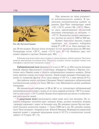 170 Южная Америка
При движении на запад усиливает-
ся континентальность климата. В тро-
пическом континентальном климате на
равнине Гран-Чако температуры зимой
+12…+15 °С, летом +28…+30 °С. Имен-
но здесь зарегистрирован абсолютный
максимум температуры на материке —
+47 °С. Количество осадков уменьшает-
ся c востока на запад от 1000 до 500 мм.
Климат береговых пустынь (гаруа)
характерен для западного побережья
между 5° и 28° ю. ш. Здесь выпадает ме-
нее 50 мм осадков. Больше влаги поступает за счет выпадения росы (до 200 мм).
Температура летом +20 °С, зимой +15 °С (рис. 87—3). Наиболее ярко этот
климат выражен в пустыне Атакама (рис. 88).
В Атакаме воду можно найти лишь в корнях и стволах деревьев, стеблях кактусов. Часто роса
является единственным источником влаги. Перуанское холодное течение охлаждает нижние слои
атмосферы и препятствует выпадению осадков.
Субтропический пояс формируется к югу от 30° ю. ш. Юго-восток материка
(южная окраина Бразильского плоскогорья, междуречье Параны и Уругвая, вос-
точная часть Пампы) лежит в области субтропического влажного климата. Летом
влагу приносят северо-восточные пассаты. Зимой осадки выпадают благодаря цик-
лонам по полярному фронту. Лето здесь жаркое (+24 °С), а зима мягкая (0 °С).
Для районов внутри материка (Западная Пампа) характерен субтропический
континентальный климат (не более 500 мм в год). Наблюдаются резкие колебания
температур.
На тихоокеанском побережье от 28 до 36° ю. ш. господствует субтропический
средиземноморский климат с сухим, но не очень жарким летом (до +20 °С) и влаж-
ной теплой (около +10 °С) зимой. Климат благоприятный для жизни и хозяйствен-
ной деятельности людей.
В умеренном поясе расположена самая узкая часть юга материка. На за-
падном побережье постоянно дуют западные ветры, условно названные ветрами
«ревущих сороковых» широт за большую силу. На западные склоны Анд они при-
носят большое количество осадков — более 2500 мм в год. Не случайно южную
часть Чили называют «мокрым углом» Южной Америки. Формируется умеренный
морской климат с влажным прохладным летом (+15 °С) и относительно теплой
зимой (+5 °С) (рис. 87—4).
Рис. 88. Пустыня Атакама
Правообладатель Народная асвета
Народная
асвета
 