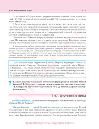171
На восточном побережье климат умеренно континентальный с сухим теплым ле-
том (+20 °С) и прохладной малоснежной зимой (0 °С). Осадков выпадает всего лишь
300—400 мм в год.
В Андах отчетливо выражена высотная климатическая поясность.
При подъеме в горы с высотой происходит смена климатических условий: от харак-
терного пояса у подножия гор к полярному. Смена климатических поясов происхо-
дит не только при подъеме в горы, но и с географической широтой при движении
к югу (от экваториального пояса к умеренному).
Основная часть Южной Америки получает огромное количество солнечного
тепла. На материке выпадает много осадков, но не регулярно. Благодаря такому
климату на континенте почти повсеместно созревают все теплолюбивые культуры.
В экваториальном, субэкваториальном и тропическом влажном климате выращивают мно-
голетние растения, в основном древесно-кустарниковые. Собирают, как правило, по нескольку
урожаев в год какао, кофе, чая. Одна из распространенных культур — сахарный тростник. В Юж-
ной Америке полевые работы ведутся в течение всего года почти повсеместно. Исключение со-
ставляют районы, где ярко выражен сухой сезон. В Андах не везде благоприятны условия для
возделывания культурных растений.
Для большей части территории Южной Америки характерен теплый и
влажный климат. Здесь нет обширных засушливых территорий, как в Африке
и Австралии. Горы Анды служат климатическим барьером, разделяющим мате-
рик на западную и восточную части, отличающиеся климатическими условиями.
В целом климат Южной Америки, для которого характерно обилие тепла и вла-
ги, создает благоприятные условия для ведения хозяйства.
1. Какие факторы оказывают влияние на формирование климата Южной
Америки? 2. Выделите основные отличительные черты климата материка.
*3. Совершите заочное путешествие по 70° з. д. Южной Америки с описа-
нием климата.
§ 47. Внутренние воды
Основные вопросы. Какие особенности внутренних вод материка? Как использу-
ются реки Южной Америки?
Южная Америка — самый богатый водными ресурсами континент. Речной
сток материка в два раза превосходит средний сток рек земного шара. Главный
источник питания рек — дождевые осадки. Ледниковое питание имеют реки только
на юге Анд. Роль снегового питания невелика. Для материка характерны большие
??
§ 47. Внутренние воды
Правообладатель Народная асвета
Народная
асвета
 