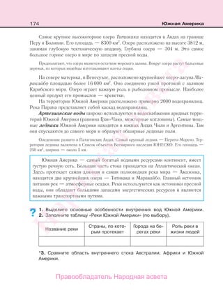 174 Южная Америка
Самое крупное высокогорное озеро Титикака находится в Андах на границе
Перу и Боливии. Его площадь — 8300 км2
. Озеро расположено на высоте 3812 м,
занимая глубокую тектоническую впадину. Глубина озера — 304 м. Это самое
большое горное озеро в мире по запасам пресной воды.
Предполагают, что озеро является остатком морского залива. Вокруг озера растут бальсовые
деревья, из которых индейцы изготавливают плоты-лодки.
На севере материка, в Венесуэле, расположено крупнейшее озеро-лагуна Ма-
ракайбо площадью более 16 000 км2
. Оно соединено узкой протокой с заливом
Карибского моря. Озеро играет важную роль в рыболовном промысле. Наиболее
ценный продукт его промыслов — креветки.
На территории Южной Америки расположено примерно 2000 водохранилищ.
Река Парана представляет собой каскад водохранилищ.
Артезианские воды широко используются в водоснабжении аридных терри-
торий Южной Америки (равнина Гран-Чако, межгорные котловины). Самые мощ-
ные ледники Южной Америки находятся в южных Андах Чили и Аргентины. Там
они спускаются до самого моря и образуют обширные ледяные поля.
Оледенение развито в Патагонских Андах. Самый крупный ледник — Перито-Морено. Тер-
ритория ледника включена в Список объектов Всемирного наследия ЮНЕСКО. Его площадь —
250 км2
, ширина — около 5 км.
Южная Америка — самый богатый водными ресурсами континент, имеет
густую речную сеть. Большая часть стока приходится на Атлантический океан.
Здесь протекает самая длинная и самая полноводная река мира — Амазонка,
находятся два крупнейших озера — Титикака и Маракайбо. Главный источник
питания рек — атмосферные осадки. Реки используются как источники пресной
воды, они обладают большими запасами энергетических ресурсов и являются
важными транспортными путями.
1. Выделите основные особенности внутренних вод Южной Америки.
2. Заполните таблицу «Реки Южной Америки» (по выбору).
Название реки
Страны, по кото-
рым протекает
Города на бе-
регах реки
Роль реки в
жизни людей
*3. Сравните область внутреннего стока Австралии, Африки и Южной
Америки.
??
Правообладатель Народная асвета
Народная
асвета
 