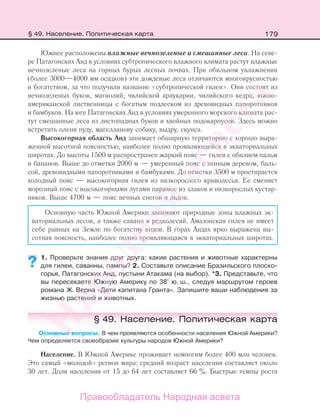 179
Южнее расположены влажные вечнозеленые и смешанные леса. На севе-
ре Патагонских Анд в условиях субтропического влажного климата растут влажные
вечнозеленые леса на горных бурых лесных почвах. При обильном увлажнении
(более 3000—4000 мм осадков) эти дождевые леса отличаются многоярусностью
и богатством, за что получили название «субтропической гилеи». Они состоят из
вечнозеленых буков, магнолий, чилийской араукарии, чилийского кедра, южно-
американской лиственницы с богатым подлеском из древовидных папоротников
и бамбуков. На юге Патагонских Анд в условиях умеренного морского климата рас-
тут смешанные леса из листопадных буков и хвойных подокарпусов. Здесь можно
встретить оленя пуду, магелланову собаку, выдру, скунса.
Высокогорная область Анд занимает обширную территорию с хорошо выра-
женной высотной поясностью, наиболее полно проявляющейся в экваториальных
широтах. До высоты 1500 м распространен жаркий пояс — гилея с обилием пальм
и бананов. Выше до отметки 2000 м — умеренный пояс с хинным деревом, баль-
сой, древовидными папоротниками и бамбуками. До отметки 3500 м простирается
холодный пояс — высокогорная гилея из низкорослого криволесья. Ее сменяет
морозный пояс с высокогорными лугами парамос из злаков и низкорослых кустар-
ников. Выше 4700 м — пояс вечных снегов и льдов.
Основную часть Южной Америки занимают природные зоны влажных эк-
ваториальных лесов, а также саванн и редколесий. Амазонская гилея не имеет
себе равных на Земле по богатству видов. В горах Андах ярко выражена вы-
сотная поясность, наиболее полно проявляющаяся в экваториальных широтах.
1. Проверьте знания друг друга: какие растения и животные характерны
для гилеи, саванны, пампы? 2. Составьте описание Бразильского плоско-
горья, Патагонских Анд, пустыни Атакама (на выбор). *3. Представьте, что
вы пересекаете Южную Америку по 38° ю. ш., следуя маршрутом героев
романа Ж. Верна «Дети капитана Гранта». Запишите ваши наблюдения за
жизнью растений и животных.
§ 49. Население. Политическая карта
Основные вопросы. В чем проявляются особенности населения Южной Америки?
Чем определяется своеобразие культуры народов Южной Америки?
Население. В Южной Америке проживает немногим более 400 млн человек.
Это самый «молодой» регион мира: средний возраст населения составляет около
30 лет. Доля населения от 15 до 64 лет составляет 66 %. Быстрые темпы роста
??
§ 49. Население. Политическая карта
Правообладатель Народная асвета
Народная
асвета
 