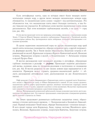 18 Общие закономерности природы Земли
Если литосферные плиты, одна из которых имеет более мощную конти-
нентальную земную кору, а другая менее мощную океаническую земную кору,
сближаются, то океаническая плита словно «ныряет» под континентальную. Это
объясняется тем, что океаническая плита имеет большую плотность, и как бо-
лее тяжелая она опускается. В глубинных слоях мантии океаническая плита снова
расплавляется. При этом возникают глубоководные желоба, а на суше — горы
(см. рис. 4б).
В этих местах происходят почти все природные катастрофы, связанные с внутренними силами
Земли. У берегов Южной Америки находятся глубоководные Перуанский и Чилийский желоба,
а высокогорные районы Анд, протянувшиеся вдоль побережья, изобилуют действующими и по-
тухшими вулканами.
В случае надвигания океанической коры на другую океаническую кору край
одной плиты несколько поднимается, образуя островную дугу, а другой погружает-
ся, формируя желоба. Так в Тихом океане образовались Алеутские острова и об-
рамляющий их желоб, Курильские острова и Курило-Камчатский желоб, Японские
острова, Марианские острова и желоб, в Атлантическом — Антильские острова
и желоб Пуэрто-Рико.
В местах расхождения плит возникают разломы в литосфере, образующие
глубокие понижения в рельефе — рифты. Происходит поднятие расплавлен-
ной магмы, излияние лавы по трещинам-разломам и постепенное ее охлаждение
(см. рис. 4в). В местах разрывов на дне океана земная кора наращивается и об-
новляется. Примером может служить срединно-океанический хребет — об-
ласть расхождения литосферных плит, расположенная на дне Атлантического
океана.
Рифт разделяет Северо-Американскую и Евразиатскую плиты в северной части Атлантичес-
кого океана и Африканскую плиту от Южно-Американской в южной. В зоне осевых срединно-
океанических хребтов рифты представляют крупные линейные тектонические структуры земной
коры длиной в сотни и тысячи, шириной в десятки и сотни километров. Вследствие перемещения
плит изменяются очертания материков и расстояния между ними.
Данные Международной космической орбитальной станции позволяют рассчитать место рас-
хождения литосферных плит. Это помогает предсказывать землетрясения и извержения вулканов,
другие явления и процессы на Земле.
На Земле продолжают развиваться глобальные складчатые пояса, образо-
ванные в течение длительного времени, — Тихоокеанский и Альпийско-Гималай-
ский. Первый опоясывает Тихий океан, образуя Тихоокеанское «огненное кольцо».
В него входят горные цепи Кордильер, Анды, горные системы Малайского архи-
пелага, Японские, Курильские острова, полуостров Камчатка, Алеутские острова.
Правообладатель Народная асвета
Народная
асвета
 