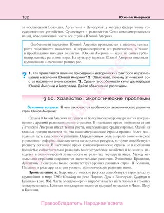 182 Южная Америка
за исключением Бразилии, Аргентины и Венесуэлы, у которых федеративное го-
сударственное устройство. Существует и развивается Союз южноамериканских
наций, объединяющий почти все страны Южной Америки.
Особенности населения Южной Америки проявляются в высоких темпах
роста численности населения, в неравномерности его размещения, а также
в преобладании молодых возрастов. Южная Америка — один из самых урба-
низированных регионов мира. На культуру народов Южной Америки повлияли
колонизация и смешение разных рас.
1. Как проявляется влияние природных и исторических факторов на разме-
щение населения Южной Америки? 2. Объясните, почему этнический со-
став населения очень сложен. *3. Сравните особенности культуры народов
Южной Америки и Австралии. Дайте объяснение различиям.
§ 50. Хозяйство. Экологические проблемы
Основные вопросы. В чем заключаются особенности экономического развития
стран Южной Америки?
Страны Южной Америки находятся на более высоком уровне развития по срав-
нению с другими развивающимися странами. В последнее время экономика стран
Латинской Америки имеет темпы роста, опережающие среднемировые. Одной из
главных причин является то, что южноамериканские страны прошли более дли-
тельный путь суверенного развития. Определенную роль сыграло экономическое
управление, реформы, высокие цены на сырьевые ресурсы, которые способствуют
расцвету региона. В настоящее время южноамериканские страны не в состоянии
полностью самостоятельно развивать многоотраслевое хозяйство и во многом на-
ходятся в экономической зависимости от развитых государств мира. Между от-
дельными странами сохраняются значительные различия. Экономика Бразилии,
Аргентины, Венесуэлы более соответствует уровню развитых стран. В Боливии,
Парагвае и ряде других стран уровень экономического развития ниже.
Промышленность. Гидроэнергетические ресурсы способствуют строительству
крупнейших в мире ГЭС: Итайпу на реке Паране, Гури в Венесуэле, Тукуруи в
Бразилии (рис. 95). Часть электроэнергии вырабатывается на тепловых и атомных
электростанциях. Цветная металлургия является ведущей отраслью в Чили, Перу
и Боливии.
??
Правообладатель Народная асвета
Народная
асвета
 