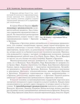 183
В Бразилии действует более 2 тыс. элект-
ростанций. В основном это гидроэлектростанции,
которые производят 75 % электроэнергии. На
долю тепловых, солнечных, ветряных и ядерных
электростанций приходится 25 % вырабатывае-
мой электроэнергии.
В странах Южной Америки обраба-
тывающая промышленность разви-
вается наиболее динамично. Здесь появи-
лись современные предприятия новых от-
раслей. Но относительно разносторонняя
промышленность создана только в двух
южноамериканских странах — Бразилии
и Аргентине.
В Бразилии и Аргентине развита автомобильная и авиационная промышлен-
ность, есть атомные электростанции, крупные заводы черной металлургии, про-
изводятся компьютеры и военная техника. Обрабатывающая промышленность
ориентирована, прежде всего, на удовлетворение потребностей внутреннего рын-
ка, которые растут из-за быстрого увеличения численности населения. Производ-
ства размещаются в городах с выгодным географическим положением, наличием
квалифицированной рабочей силы (Сан-Паулу, Буэнос-Айрес, Рио-де-Жанейро)
и в местах, где есть топливо или сырье (например, Каражас в Бразилии).
Машиностроительный комплекс развивается не только в Аргентине и Бра-
зилии, но и в Венесуэле, Чили, Колумбии, Перу. Важнейшими его центрами ста-
ли Буэнос-Айрес, Кордова (Аргентина), Сан-Паулу, Белу-Оризонти (Бразилия).
Главная отрасль машиностроения — транспортное машиностроение. Автомоби-
ли производятся в Бразилии, Аргентине, Венесуэле. Развивается судостроение
и авиастроение (Бразилия), сельскохозяйственное машиностроение (Бразилия
и Аргентина). Развиваются аэрокосмическая отрасль, микроэлектроника —
в Бразилии, робототехника, ядерная отрасль — в Аргентине. Получила развитие
химическая и нефтехимическая промышленность в Бразилии и Аргентине.
В мировой экономике за южноамериканскими государствами закреплена роль
экспортеров минерального сырья и продуктов сельского хозяйства. Каждая страна
специализируется на экспорте сырья и продуктов, от которых зависит ее благосо-
стояние. В горнодобывающей промышленности выделяется добыча нефти в
Венесуэле, Аргентине, Эквадоре, Колумбии. Добыча железных, медных, никелевых
руд составляет основу горнодобывающей промышленности Бразилии, Венесуэлы,
Чили, Перу. Бразилия также богата запасами марганцевой руды, бокситов. Огром-
Рис. 95. Итайпу — крупнейшая ГЭС на
р. Парана
§ 50. Хозяйство. Экологические проблемы
Правообладатель Народная асвета
Народная
асвета
 