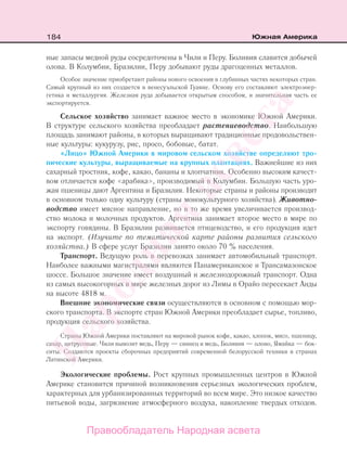 184 Южная Америка
ные запасы медной руды сосредоточены в Чили и Перу. Боливия славится добычей
олова. В Колумбии, Бразилии, Перу добывают руды драгоценных металлов.
Особое значение приобретают районы нового освоения в глубинных частях некоторых стран.
Самый крупный из них создается в венесуэльской Гуаяне. Основу его составляют электроэнер-
гетика и металлургия. Железная руда добывается открытым способом, и значительная часть ее
экспортируется.
Сельское хозяйство занимает важное место в экономике Южной Америки.
В структуре сельского хозяйства преобладает растениеводство. Наибольшую
площадь занимают районы, в которых выращивают традиционные продовольствен-
ные культуры: кукурузу, рис, просо, бобовые, батат.
«Лицо» Южной Америки в мировом сельском хозяйстве определяют тро-
пические культуры, выращиваемые на крупных плантациях. Важнейшие из них
сахарный тростник, кофе, какао, бананы и хлопчатник. Особенно высоким качест-
вом отличается кофе «арабика», производимый в Колумбии. Большую часть уро-
жая пшеницы дают Аргентина и Бразилия. Некоторые страны и районы производят
в основном только одну культуру (страны монокультурного хозяйства). Животно-
водство имеет мясное направление, но в то же время увеличивается производ-
ство молока и молочных продуктов. Аргентина занимает второе место в мире по
экспорту говядины. В Бразилии развивается птицеводство, и его продукция идет
на экспорт. (Изучите по тематической карте районы развития сельского
хозяйства.) В сфере услуг Бразилии занято около 70 % населения.
Транспорт. Ведущую роль в перевозках занимает автомобильный транспорт.
Наиболее важными магистралями являются Панамериканское и Трансамазонское
шоссе. Большое значение имеет воздушный и железнодорожный транспорт. Одна
из самых высокогорных в мире железных дорог из Лимы в Орайо пересекает Анды
на высоте 4818 м.
Внешние экономические связи осуществляются в основном с помощью мор-
ского транспорта. В экспорте стран Южной Америки преобладает сырье, топливо,
продукция сельского хозяйства.
Страны Южной Америки поставляют на мировой рынок кофе, какао, хлопок, мясо, пшеницу,
сахар, цитрусовые. Чили вывозит медь, Перу — свинец и медь, Боливия — олово, Ямайка — бок-
ситы. Создаются проекты сборочных предприятий современной белорусской техники в странах
Латинской Америки.
Экологические проблемы. Рост крупных промышленных центров в Южной
Америке становится причиной возникновения серьезных экологических проблем,
характерных для урбанизированных территорий во всем мире. Это низкое качество
питьевой воды, загрязнение атмосферного воздуха, накопление твердых отходов.
Правообладатель Народная асвета
Народная
асвета
 