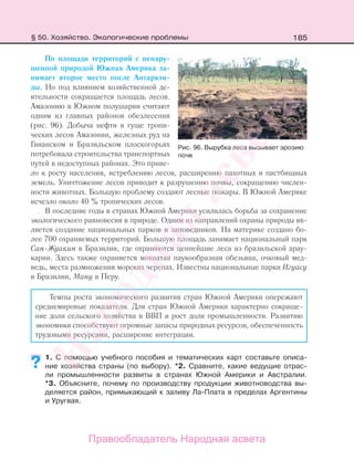 185
По площади территорий с ненару-
шенной природой Южная Америка за-
нимает второе место после Антаркти-
ды. Но под влиянием хозяйственной де-
ятельности сокращается площадь лесов.
Амазонию в Южном полушарии считают
одним из главных районов обезлесения
(рис. 96). Добыча нефти в гуще тропи-
ческих лесов Амазонии, железных руд на
Гвианском и Бразильском плоскогорьях
потребовала строительства транспортных
путей в недоступных районах. Это приве-
ло к росту населения, истреблению лесов, расширению пахотных и пастбищных
земель. Уничтожение лесов приводит к разрушению почвы, сокращению числен-
ности животных. Большую проблему создают лесные пожары. В Южной Америке
исчезло около 40 % тропических лесов.
В последние годы в странах Южной Америки усилилась борьба за сохранение
экологического равновесия в природе. Одним из направлений охраны природы яв-
ляется создание национальных парков и заповедников. На материке создано бо-
лее 700 охраняемых территорий. Большую площадь занимает национальный парк
Сан-Жуакин в Бразилии, где охраняются ценнейшие леса из бразильской арау-
карии. Здесь также охраняется мохнатая паукообразная обезьяна, очковый мед-
ведь, места размножения морских черепах. Известны национальные парки Игуасу
в Бразилии, Ману в Перу.
Темпы роста экономического развития стран Южной Америки опережают
среднемировые показатели. Для стран Южной Америки характерно сокраще-
ние доли сельского хозяйства в ВВП и рост доли промышленности. Развитию
экономики способствуют огромные запасы природных ресурсов, обеспеченность
трудовыми ресурсами, расширение интеграции.
1. С помощью учебного пособия и тематических карт составьте описа-
ние хозяйства страны (по выбору). *2. Сравните, какие ведущие отрас-
ли промышленности развиты в странах Южной Америки и Австралии.
*3. Объясните, почему по производству продукции животноводства вы-
деляется район, примыкающий к заливу Ла-Плата в пределах Аргентины
и Уругвая.
??
Рис. 96. Вырубка леса вызывает эрозию
почв
§ 50. Хозяйство. Экологические проблемы
Правообладатель Народная асвета
Народная
асвета
 