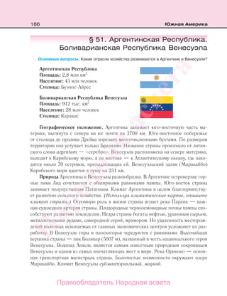 186 Южная Америка
§ 51. Аргентинская Республика.
Боливарианская Республика Венесуэла
Основные вопросы. Какие отрасли хозяйства развиваются в Аргентине и Венесуэле?
Аргентинская Республика
Площадь: 2,8 млн км2
Население: 43 млн человек
Столица: Буэнос-Айрес
Боливарианская Республика Венесуэла
Площадь: 912 тыс. км2
Население: 28 млн человек
Столица: Каракас
Географическое положение. Аргентина занимает юго-восточную часть ма-
терика, вытянута с севера на юг почти на 3700 км. Юго-восточное побережье
от столицы до пролива Дрейка изрезано многочисленными бухтами. По размерам
территории она уступает только Бразилии. Название страны произошло от латин-
ского слова аrgentum — «серебро». Венесуэла расположена на севере материка,
выходит к Карибскому морю, а на востоке — к Атлантическому океану, где нахо-
дится около 70 островов, принадлежащих ей. Венесуэльский залив (Маракайбо)
Карибского моря вдается в сушу на 231 км.
Природа Аргентины и Венесуэлы разнообразна. В Аргентине островерхие гор-
ные пики Анд сочетаются с обширными равнинами пампы. Юго-восток страны
занимает полупустынная Патагония. Климат Аргентины в целом благоприятству-
ет развитию сельского хозяйства. (Используя климатические карты, опишите
климат страны.) Огромную роль в жизни страны играет река Парана — важ-
ная судоходная артерия страны. Плодородные черноземовидные почвы пампы спо-
собствуют развитию земледелия. Недра страны богаты нефтью, урановым сырьем,
металлическими рудами, самородной серой, мрамором. Но удаленность месторож-
дений полезных ископаемых от главных экономических центров усложняет их раз-
работку. В Венесуэле горы и плоскогорья чередуются с равнинами. Высочайшая
вершина страны — пик Боливар (5007 м), названный в честь национального героя
Венесуэлы. Водопад Анхель является самым известным природным сокровищем
Венесуэлы и одним из самых впечатляющих мест в мире. Река Ориноко — основ-
ная транспортная магистраль страны. Болотистые низменности окружают озеро
Маракайбо. Климат Венесуэлы субэкваториальный, жаркий.
Правообладатель Народная асвета
Народная
асвета
 