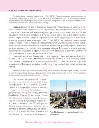 187
Среднемесячные температуры воздуха +25…+29 °С. Осадки выпадают неравномерно: от
280 мм на северо-западе до 2000—3000 мм на северных склонах гор и в верховьях Ориноко.
В соответствии с климатом растительность отличается пестротой: гилея, переменно-влажный лес,
высокотравные саванны, сухие редколесья, мангры.
Население. Аргентину и Венесуэлу населяют переселенцы из Европы и ин-
дейцы, численность которых сильно сократилась. Государственным языком обеих
стран является испанский, господствующей религией — католическая. Аргентину
называют «симбиозом культур» и в то же время одной из самых европеизиро-
ванных стран Южной Америки. Аргентинская нация сформировалась многочис-
ленными европейскими иммигрантами. Более 85 % аргентинцев принадлежит
к европеоидной расе. В Аргентине проживает значительное число потомков выход-
цев из дореволюционной России: украинцев, белорусов, русских, евреев, литовцев,
которые формируют современную культуру страны. Есть определенное влияние
американских индейцев и африканских культур. Наиболее известным элементом
культуры является танец — аргентинское танго.
Основное население Венесуэлы — венесуэльцы. Численность индейцев пре-
вышает 100 тыс. человек. Население Венесуэлы впитало в себя культуру индей-
ских племен, африканского и испанского народов. Издавна одним из народных
промыслов в Венесуэле является резьба по дереву и обработка полудрагоценных
камней.
Развивается местная традиционная техника лепки из глины. Интерес представляют изделия
из золота, ковры из шерсти ламы, традиционные маски из дерева, жемчуг, бусы из семян, плетеные
гамаки, шерстяные накидки с рисунком — пончо.
Ежегодный естественный прирост
населения Аргентины составляет 9 ‰,
Венесуэлы — 15 ‰. Более 80 % арген-
тинцев и венесуэльцев живет в крупных
городах у побережья. Крупнейшие горо-
да Аргентины — Буэнос-Айрес, Росарио,
Ла-Плата. Около 1
/3 населения страны
сосредоточено в агломерации Большого
Буэнос-Айреса. Крупнейшие города Ве-
несуэлы — Каракас (рис. 97) и Маракай-
бо, где также проживает большая часть
населения страны. (Изучите по тема-
тической карте атласа плотность
населения Аргентины и Венесуэлы.)
Рис. 97. Каракас — крупнейший город
Венесуэлы
§ 51. Аргентинская Республика
Правообладатель Народная асвета
Народная
асвета
 