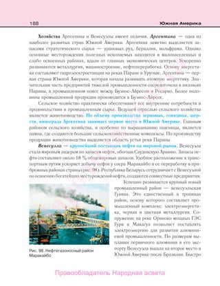 188 Южная Америка
Хозяйства Аргентины и Венесуэлы имеют отличия. Аргентина — одна из
наиболее развитых стран Южной Америки. Аргентина заметно выделяется за-
пасами стратегического сырья — урановых руд, бериллия, вольфрама. Однако
основные месторождения полезных ископаемых находятся в малонаселенных и
слабо освоенных районах, вдали от главных экономических центров. Ускоренно
развиваются металлургия, машиностроение, нефтепереработка. Основу энергети-
ки составляют гидроэлектростанции на реках Паране и Уругвае. Аргентина — пер-
вая страна Южной Америки, которая начала развивать атомную энергетику. Зна-
чительная часть предприятий тяжелой промышленности сосредоточена в низовьях
Параны, в промышленном поясе между Буэнос-Айресом и Росарио. Более поло-
вины промышленной продукции производится в Буэнос-Айресе.
Сельское хозяйство практически обеспечивает все внутренние потребности в
продовольствии и промышленным сырье. Ведущей отраслью сельского хозяйства
является животноводство. По объему производства зерновых, говядины, шер-
сти, винограда Аргентина занимает первое место в Южной Америке. Главным
районом сельского хозяйства, и особенно по выращиванию пшеницы, является
пампа, где создаются большие сельскохозяйственные комплексы. По производству
продукции животноводства выделяется область устья реки Параны.
Венесуэла — крупнейший поставщик нефти на мировой рынок. Венесуэла
стала мировым лидером по запасам нефти, обогнав Саудовскую Аравию. Запасы не-
фти составляют около 18 % общемировых запасов. Удобное расположение к транс-
портным путям ускоряет добычу нефти у озера Маракайбо и ее переработку в при-
брежных районах страны (рис. 98). Республика Беларусь сотрудничает с Венесуэлой
поосвоениюбогатейшихместорожденийнефти,создаютсясовместныепредприятия.
Успешно развивается крупный новый
промышленный район — венесуэльская
Гуаяна. Это единственный в тропиках
район, основу которого составляет про-
мышленный комплекс: электроэнергети-
ка, черная и цветная металлургия. Со-
оружение на реке Ориноко мощных ГЭС
Гури и Макагуа позволяет поставлять
электроэнергию для развития алюмини-
евой промышленности. По размерам вы-
плавки первичного алюминия и его экс-
порту Венесуэла вышла на второе место в
Южной Америке после Бразилии. Быстро
Рис. 98. Нефтегазоносный район
Маракайбо
Правообладатель Народная асвета
Народная
асвета
 