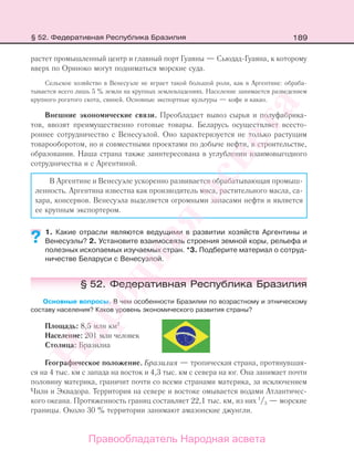 189
растет промышленный центр и главный порт Гуаяны — Сьюдад-Гуаяна, к которому
вверх по Ориноко могут подниматься морские суда.
Сельское хозяйство в Венесуэле не играет такой большой роли, как в Аргентине: обраба-
тывается всего лишь 5 % земли на крупных землевладениях. Население занимается разведением
крупного рогатого скота, свиней. Основные экспортные культуры — кофе и какао.
Внешние экономические связи. Преобладает вывоз сырья и полуфабрика-
тов, ввозят преимущественно готовые товары. Беларусь осуществляет всесто-
роннее сотрудничество с Венесуэлой. Оно характеризуется не только растущим
товарооборотом, но и совместными проектами по добыче нефти, в строительстве,
образовании. Наша страна также заинтересована в углублении взаимовыгодного
сотрудничества и с Аргентиной.
В Аргентине и Венесуэле ускоренно развивается обрабатывающая промыш-
ленность. Аргентина известна как производитель мяса, растительного масла, са-
хара, консервов. Венесуэла выделяется огромными запасами нефти и является
ее крупным экспортером.
1. Какие отрасли являются ведущими в развитии хозяйств Аргентины и
Венесуэлы? 2. Установите взаимосвязь строения земной коры, рельефа и
полезных ископаемых изучаемых стран. *3. Подберите материал о сотруд-
ничестве Беларуси с Венесуэлой.
§ 52. Федеративная Республика Бразилия
Основные вопросы. В чем особенности Бразилии по возрастному и этническому
составу населения? Каков уровень экономического развития страны?
Площадь: 8,5 млн км2
Население: 201 млн человек
Столица: Бразилиа
Географическое положение. Бразилия — тропическая страна, протянувшая-
ся на 4 тыс. км с запада на восток и 4,3 тыс. км с севера на юг. Она занимает почти
половину материка, граничит почти со всеми странами материка, за исключением
Чили и Эквадора. Территория на севере и востоке омывается водами Атлантичес-
кого океана. Протяженность границ составляет 22,1 тыс. км, из них 1
/3 — морские
границы. Около 30 % территории занимают амазонские джунгли.
??
§ 52. Федеративная Республика Бразилия
Правообладатель Народная асвета
Народная
асвета
 