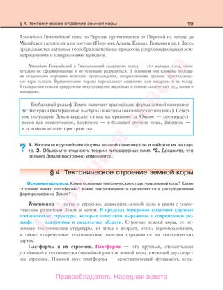 19
Альпийско-Гималайский пояс по Евразии протягивается от Пиреней на западе до
Малайского архипелага на востоке (Пиренеи, Альпы, Кавказ, Гималаи и др.). Здесь
продолжаются активные горообразовательные процессы, сопровождающиеся зем-
летрясениями и извержениями вулканов.
Альпийско-Гималайский и Тихоокеанский складчатые пояса — это молодые горы, окон-
чательно не сформированные и не успевшие разрушиться. В основном они сложены молоды-
ми осадочными породами морского происхождения, покрывающими древние кристалличес-
кие ядра складок. Вулканические породы перекрывают осадочные или внедрены в их толщу.
К складчатым поясам приурочены месторождения железных и полиметаллических руд, олова и
вольфрама.
Глобальный рельеф Земли включает крупнейшие формы земной поверхнос-
ти: материки (материковые выступы) и океаны (океанические впадины). Север-
ное полушарие Земли выделяется как материковое, а Южное — преимущест-
венно как океаническое, Восточное — в большей степени суша, Западное —
в основном водные пространства.
1. Назовите крупнейшие формы земной поверхности и найдите их на кар-
те. 2. Объясните сущность теории литосферных плит. *3. Докажите, что
рельеф Земли постоянно изменяется.
§ 4. Тектоническое строение земной коры
Основные вопросы. Какие основные тектонические структуры земной коры? Какое
строение имеют платформы? Какие закономерности проявляются в распределении
форм рельефа на Земле?
Тектоника — наука о строении, движениях земной коры в связи с геоло-
гическим развитием Земли в целом. В пределах материков выделяют крупные
тектонические структуры, которые отчетливо выражены в современном ре-
льефе, — платформы и складчатые области. Строение земной коры, ее ос-
новные тектонические структуры, их типы и возраст, этапы горообразования,
а также современные тектонические явления отражаются на тектонических
картах.
Платформы и их строение. Платформа — это крупный, относительно
устойчивый и тектонически спокойный участок земной коры, имеющий двухъярус-
ное строение. Нижний ярус платформы — кристаллический фундамент, верх-
??
§ 4. Тектоническое строение земной коры
Правообладатель Народная асвета
Народная
асвета
 