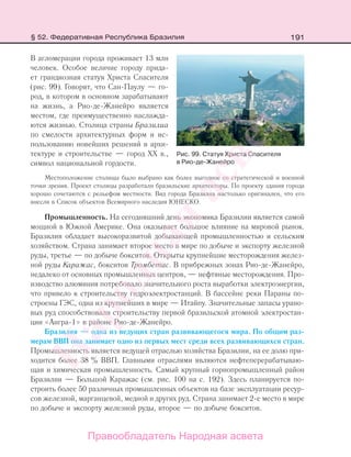 191
В агломерации города проживает 13 млн
человек. Особое величие городу прида-
ет грандиозная статуя Христа Спасителя
(рис. 99). Говорят, что Сан-Паулу — го-
род, в котором в основном зарабатывают
на жизнь, а Рио-де-Жанейро является
местом, где преимущественно наслажда-
ются жизнью. Столица страны Бразилиа
по смелости архитектурных форм и ис-
пользованию новейших решений в архи-
тектуре и строительстве — город XX в.,
символ национальной гордости.
Местоположение столицы было выбрано как более выгодное со стратегической и военной
точки зрения. Проект столицы разработали бразильские архитекторы. По проекту здания города
хорошо сочетаются с рельефом местности. Вид города Бразилиа настолько оригинален, что его
внесли в Список объектов Всемирного наследия ЮНЕСКО.
Промышленность. На сегодняшний день экономика Бразилии является самой
мощной в Южной Америке. Она оказывает большое влияние на мировой рынок.
Бразилия обладает высокоразвитой добывающей промышленностью и сельским
хозяйством. Страна занимает второе место в мире по добыче и экспорту железной
руды, третье — по добыче бокситов. Открыты крупнейшие месторождения желез-
ной руды Каражас, бокситов Тромбетас. В прибрежных зонах Рио-де-Жанейро,
недалеко от основных промышленных центров, — нефтяные месторождения. Про-
изводство алюминия потребовало значительного роста выработки электроэнергии,
что привело к строительству гидроэлектростанций. В бассейне реки Параны по-
строены ГЭС, одна из крупнейших в мире — Итайпу. Значительные запасы урано-
вых руд способствовали строительству первой бразильской атомной электростан-
ции «Ангра-1» в районе Рио-де-Жанейро.
Бразилия — одна из ведущих стран развивающегося мира. По общим раз-
мерам ВВП она занимает одно из первых мест среди всех развивающихся стран.
Промышленность является ведущей отраслью хозяйства Бразилии, на ее долю при-
ходится более 38 % ВВП. Главными отраслями являются нефтеперерабатываю-
щая и химическая промышленность. Самый крупный горнопромышленный район
Бразилии — Большой Каражас (см. рис. 100 на с. 192). Здесь планируется по-
строить более 50 различных промышленных объектов на базе эксплуатации ресур-
сов железной, марганцевой, медной и других руд. Страна занимает 2-е место в мире
по добыче и экспорту железной руды, второе — по добыче бокситов.
Рис. 99. Статуя Христа Спасителя
в Рио-де-Жанейро
§ 52. Федеративная Республика Бразилия
Правообладатель Народная асвета
Народная
асвета
 