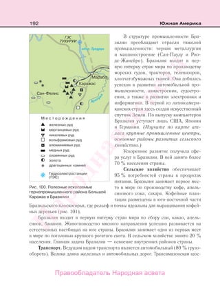 192 Южная Америка
В структуре промышленности Бра-
зилии преобладают отрасли тяжелой
промышленности: черная металлургия
и машиностроение (Сан-Паулу и Рио-
де-Жанейро). Бразилия входит в пер-
вую пятерку стран мира по производству
морских судов, тракторов, телевизоров,
хлопчатобумажных тканей. Она добилась
успехов в развитии автомобильной про-
мышленности, авиастроении, судостро-
ении, а также в развитии электроники и
информатики. В первой из латиноамери-
канских стран здесь создан искусственный
спутник Земли. По выпуску компьютеров
Бразилия уступает лишь США, Японии
и Германии. (Изучите по карте ат-
ласа крупные промышленные центры,
основные районы развития сельского
хозяйства.)
Ускоренное развитие получила сфе-
ра услуг в Бразилии. В ней занято более
70 % населения страны.
Сельское хозяйство обеспечивает
95 % потребностей страны в продуктах
питания. Бразилия занимает первое мес-
то в мире по производству кофе, апель-
синового сока, сахара. Кофейные план-
тации размещены в юго-восточной части
Бразильского плоскогорья, где рельеф и почвы идеальны для выращивания кофей-
ных деревьев (рис. 101).
Бразилия входит в первую пятерку стран мира по сбору сои, какао, апель-
синов, бананов. Животноводство мясного направления успешно развивается на
естественных пастбищах на юге страны. Бразилия занимает одно из первых мест
в мире по поголовью крупного рогатого скота. В сельском хозяйстве занято 20 %
населения. Главная задача Бразилии — освоение внутренних районов страны.
Транспорт. Ведущим видом транспорта является автомобильный (80 % грузо-
оборота). Велика длина железных и автомобильных дорог. Трансамазонская шос-
Рис. 100. Полезные ископаемые
горнопромышленного района Большой
Каражас в Бразилии
Правообладатель Народная асвета
Народная
асвета
 