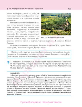 193
сейная магистраль длиной в 5,4 тыс. км
пересекает территорию Бразилии. Внут-
ренние водные пути судоходны в любое
время года.
Внешниеэкономическиесвязи.Важ-
ную статью доходов Бразилии по-преж-
нему составляет экспорт ценных пород
древесины, натурального и растворимо-
го кофе, какао, каучука, лекарственных
растений. По экспорту сельскохозяй-
ственной продукции она находится на
третьем месте в мире. Бразилия тра-
диционно является одним из ведущих торговых партнеров Беларуси в Южной
Америке.
Основными торговыми партнерами Бразилии являются США, страны Запад-
ной Европы, Латинской Америки, Канада, Япония.
В возрастной структуре населения Бразилии высок удельный вес молодых
возрастов. Этнический состав населения очень сложен. Бразилия — лидер Юж-
ной Америки по уровню экономического развития.
1. Назовите отличительные особенности промышленности Бразилии.
2. Как отразилась история заселения материка на культуре Бразилии?
*3. Сравните развитие сельского хозяйства Бразилии и Австралийского
Союза. Сделайте выводы.
ОБОБЩАЕМ
1. Нанесите на контурную карту по памяти объекты, характеризующие географическое
положение Южной Америки и Африки. 2. Перечислите культурные растения, родиной которых
является Южная Америка. 3. Сравните использование рек населением в Африке, Австралии,
Южной Америке. 4. На каком материке, в Африке или Южной Америке, культура в большей
степени формировалась под влиянием культур других народов? Почему? *5. Почему в Южной
Америке простирается самая длинная горная цепь, а в Африке нет больших горных массивов?
*6. Какова роль минерально-сырьевых ресурсов в развитии промышленности, а природных
условий — в развитии сельского хозяйства в Австралии, Африке, Южной Америке? *7. Срав-
ните проблемы охраны природы материков Южного полушария. В чем сходство и различия?
Почему? *8. Сравните роль и место экономики стран Австралии, Африки и Южной Америки
в мировом хозяйстве.
??
Рис. 101. Кофейные плантации
§ 52. Федеративная Республика Бразилия
Правообладатель Народная асвета
Народная
асвета
 
