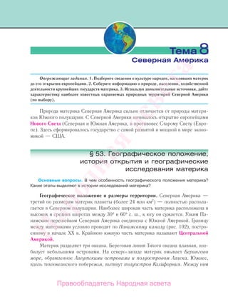 Опережающие задания. 1. Подберите сведения о культуре народов, населявших материк
до его открытия европейцами. 2. Соберите информацию о природе, населении, хозяйственной
деятельности крупнейших государств материка. 3. Используя дополнительные источники, дайте
характеристику наиболее известных охраняемых природных территорий Северной Америки
(по выбору).
Природа материка Северная Америка сильно отличается от природы матери-
ков Южного полушария. С Северной Америки начиналось открытие европейцами
Нового Света (Северная и Южная Америка, в противовес Старому Свету (Евро-
пе). Здесь сформировалось государство с самой развитой и мощной в мире эконо-
микой — США.
§ 53. Географическое положение,
история открытия и географические
исследования материка
Основные вопросы. В чем особенность географического положения материка?
Какие этапы выделяют в истории исследований материка?
Географическое положение и размеры территории. Северная Америка —
третий по размерам материк планеты (более 24 млн км2
) — полностью распола-
гается в Северном полушарии. Наиболее широкая часть материка расположена в
высоких и средних широтах между 30° и 60° с. ш., к югу он сужается. Узким Па-
намским перешейком Северная Америка соединена с Южной Америкой. Границу
между материками условно проводят по Панамскому каналу (рис. 102), постро-
енному в начале XX в. Крайнюю южную часть материка называют Центральной
Америкой.
Материк разделяет три океана. Береговая линия Тихого океана плавная, изо-
билует небольшими островами. На северо-западе материк омывает Берингово
море, обрамленное Алеутскими островами и полуостровом Аляска. Южнее,
вдоль тихоокеанского побережья, вытянут полуостров Калифорния. Между ним
Тема 8
Северная Америка
Правообладатель Народная асвета
Народная
асвета
 