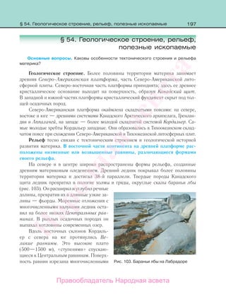 197
§ 54. Геологическое строение, рельеф,
полезные ископаемые
Основные вопросы. Каковы особенности тектонического строения и рельефа
материка?
Геологическое строение. Более половины территории материка занимает
древняя Северо-Американская платформа, часть Северо-Американской лито-
сферной плиты. Северо-восточная часть платформы приподнята; здесь ее древнее
кристаллическое основание выходит на поверхность, образуя Канадский щит.
В западной и южной частях платформы кристаллический фундамент скрыт под тол-
щей осадочных пород.
Северо-Американская платформа окаймлена складчатыми поясами: на севере,
востоке и юге — древними системами Канадского Арктического архипелага, Гренлан-
дии и Аппалачей, на западе — более молодой складчатой системой Кордильер. Са-
мые молодые хребты Кордильер западные. Они образовались в Тихоокеанском склад-
чатом поясе при схождении Северо-Американской и Тихоокеанской литосферных плит.
Рельеф тесно связан с тектоническим строением и геологической историей
развития материка. В восточной части континента на древней платформе рас-
положены низменные или возвышенные равнины, различающиеся формами
своего рельефа.
На севере и в центре широко распространены формы рельефа, созданные
древним материковым оледенением. Древний ледник покрывал более половины
территории материка и достигал 38-й параллели. Твердые породы Канадского
щита ледник превратил в пологие холмы и гряды, округлые скалы бараньи лбы
(рис. 103). Он расширил и углубил речные
долины, превратив их в длинные узкие за-
ливы — фьорды. Моренные отложения с
многочисленными валунами ледник оста-
вил на более низких Центральных рав-
нинах. В рыхлых осадочных породах он
выпахал котловины современных озер.
Вдоль восточных склонов Кордиль-
ер с севера на юг протянулись Ве-
ликие равнины. Это высокие плато
(500—1500 м), «ступенями» спускаю-
щиеся к Центральным равнинам. Поверх-
ность равнин изрезана многочисленными Рис. 103. Бараньи лбы на Лабрадоре
§ 54. Геологическое строение, рельеф, полезные ископаемые
Правообладатель Народная асвета
Народная
асвета
 