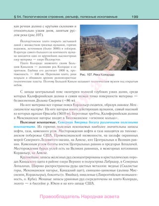 199
кая речная долина с крутыми склонами и
относительно узким дном, занятым рус-
лом реки (рис.107).
Йеллоустонское плато покрыто застывшей
лавой с множеством грязевых вулканов, горячих
водоемов, источников (более 3000) и гейзеров.
В кратере самого большого на континенте вулка-
на находится одно из крупнейших высокогорных
озер материка — озеро Йеллоустон.
Плато Колорадо знаменито своим Боль-
шим Каньоном — долинами рек Колорадо и ее
притоков. Глубина его достигает 1800 м, про-
тяженность — 446 км. Перепилив плато, реки
вскрыли и обнажили древние разновозрастные
геологические пласты. Поэтому Большой Каньон называют геологическим музеем под открытым
небом.
С запада центральный пояс оконтурен полосой глубоких узких долин, среди
которых Калифорнийская долина и самая низкая точка поверхности материка —
безжизненная Долина Смерти (–86 м).
На юге материка все горные пояса Кордильер сходятся, образуя лавовое Мек-
сиканское нагорье. На юге нагорья много действующих вулканов, самый высокий
из которых вулкан Орисаба (5610 м). Береговые хребты, Калифорнийская долина
и Мексиканское нагорье входят в Тихоокеанское «огненное кольцо».
Полезные ископаемые. Северная Америка богата различными полезными
ископаемыми. Из горючих полезных ископаемых наиболее значительны запасы
нефти, газа, каменного угля. Месторождения нефти и газа находятся на тихооке-
анском побережье США, Примексиканской низменности, на шельфе окраинных
морей Северного Ледовитого океана, на Аляске, юге Центральных и Великих рав-
нин. Каменным углем богаты восток Центральных равнин и предгорья Аппалачей.
Месторождения бурых углей есть на Великих равнинах, в межгорных котловинах
Кордильер, на Аляске.
Крупнейшие запасы железных руд сконцентрированы в кристаллических поро-
дах Канадского щита в районе озера Верхнее и полуострова Лабрадор, в Северных
Аппалачах. Широко распространены руды цветных металлов: медные (Скалистые
горы, Мексиканское нагорье, Канадский щит), свинцово-цинковые (долина Мис-
сисипи, Кордильеры), бокситы (о. Ямайка), никелевые (Лаврентийская возвышен-
ность, о. Куба). Мощные запасы урановых руд сосредоточены на плато Колорадо,
золота — в бассейне р. Юкон и на юго-западе США.
Рис. 107. Река Колорадо
§ 54. Геологическое строение, рельеф, полезные ископаемые
Правообладатель Народная асвета
Народная
асвета
 