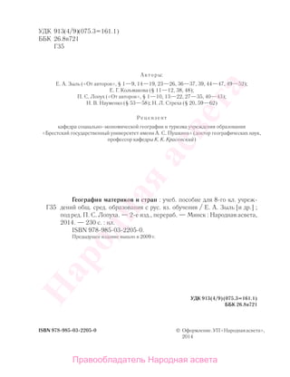 УДК 913(4/9)(075.3=161.1)
ББК 26.8я721
Г35
Авторы:
Е. А. Зыль («От авторов», § 1—9, 14—19, 23—26, 36—37, 39, 44—47, 49—52);
Е. Г. Кольмакова (§ 11—12, 38, 48);
П. С. Лопух («От авторов», § 1—10, 13—22, 27—35, 40—43);
Н. В. Науменко (§ 53—58); Н. Л. Стреха (§ 20, 59—62)
Рецензент
кафедра социально-экономической географии и туризма учреждения образования
«Брестский государственный университет имени А. С. Пушкина» (доктор географических наук,
профессор кафедры К. К. Красовский)
ISBN 978-985-03-2205-0 © Оформление.УП«Народнаяасвета»,
2014
География материков и стран : учеб. пособие для 8-го кл. учреж-
дений общ. сред. образования с рус. яз. обучения / Е. А. Зыль [и др.] ;
под ред. П. С. Лопуха. — 2-е изд., перераб. — Минск : Народная асвета,
2014. — 230 с. : ил.
ISBN 978-985-03-2205-0.
Предыдущее издание вышло в 2009 г.
УДК 913(4/9)(075.3=161.1)
ББК 26.8я721
Г35
Правообладатель Народная асвета
Народная
асвета
 